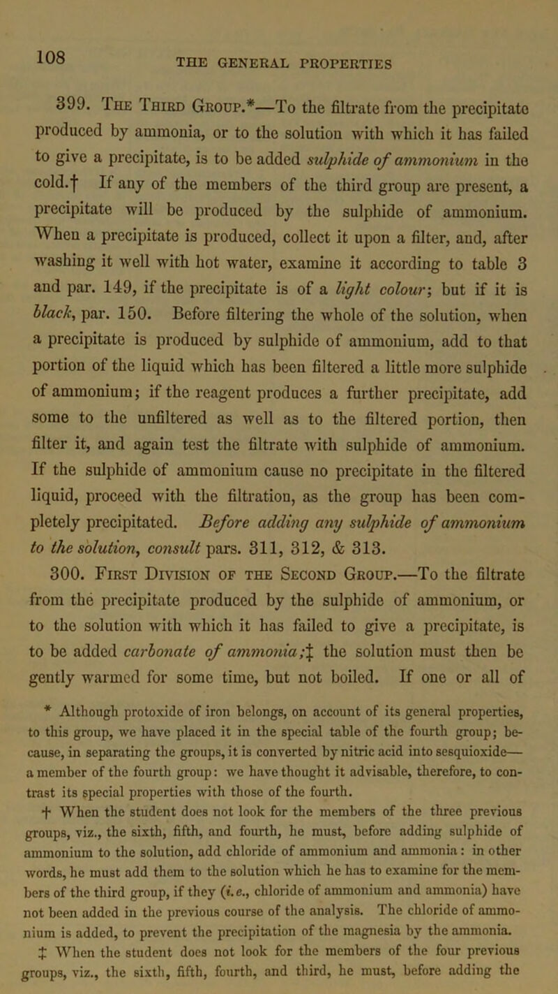 399. The Third Group.*—To the filtrate from the precipitate produced by ammonia, or to the solution with which it has failed to give a precipitate, is to be added sulphide of ammonium in the cold.f If any of the members of the third group are present, a precipitate will be produced by the sulphide of ammonium. When a precipitate is produced, collect it upon a filter, and, after washing it well with hot water, examine it according to table 3 and par. 149, if the precipitate is of a light colour; but if it is black, par. 150. Before filtering the whole of the solution, when a precipitate is produced by sulphide of ammonium, add to that portion of the liquid which has been filtered a little more sulphide of ammonium; if the reagent produces a further precipitate, add some to the unfiltered as well as to the filtered portion, then filter it, and again test the filtrate with sulphide of ammonium. If the sulphide of ammonium cause no precipitate in the filtered liquid, proceed with the filtration, as the group has been com- pletely precipitated. Before adding any sulphide of ammonium to the solution, consult pars. 311, 312, & 313. 300. First Division of the Second Group.—To the filtrate from the precipitate produced by the sulphide of ammonium, or to the solution with which it has failed to give a precipitate, is to be added carbonate of ammoniathe solution must then be gently warmed for some time, but not boiled. If one or all of * Although protoxide of iron belongs, on account of its general properties, to this group, we have placed it in the special table of the fourth group; be- cause, in separating the groups, it is converted by nitric acid into sesquioxide— a member of the fourth group: we have thought it advisable, therefore, to con- trast its special properties with those of the fourth. t When the student does not look for the members of the three previous groups, viz., the sixth, fifth, and fourth, he must, before adding sulphide of ammonium to the solution, add chloride of ammonium and ammonia: in other words, he must add them to the solution which he has to examine for the mem- bers of the third group, if they (t. e., chloride of ammonium and ammonia) have not been added in the previous course of the analysis. 1 he chloride of ammo- nium is added, to prevent the precipitation of the magnesia by the ammonia. J When the student does not look for the members of the four previous groups, viz., the sixth, fifth, fourth, and third, he must, before adding the