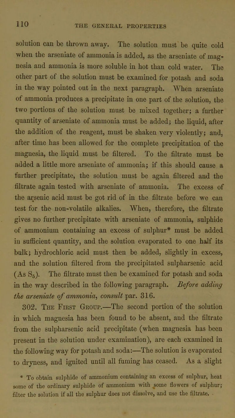 solution can be thrown away. The solution must be quite cold when the arseniate ot ammonia is added, as the arseniate of mag* nesia and ammonia is more soluble in hot than cold water. The other part of the solution must be examined for potash and soda in the way pointed out in the next paragraph. When arseniate of ammonia produces a precipitate in one part of the solution, the two portions of the solution must be mixed together; a further quantity of arseniate of ammonia must be added; the liquid, after the addition of the reagent, must be shaken very violently; and, after time has been allowed for the complete precipitation of the magnesia, the liquid must be filtered. To tbe filtrate must be added a little more arseniate of ammonia; if this should cause a further precipitate, the solution must be again filtered and the filtrate again tested with arseniate of ammonia. The excess of the arsenic acid must be got rid of in the filtrate before we can test for the non-volatile alkalies. When, therefore, the filtrate gives no further precipitate with arseniate of ammonia, sulphide of ammonium containing an excess of sulphur* must be added in sufficient quantity, and the solution evaporated to one half its bulk; hydrochloric acid must then be added, slightly in excess, and the solution filtered from the precipitated sulpharsenic acid (As S5). The filtrate must then be examined for potash and soda in the way described in the following paragraph. Before adding the arseniate of ammonia, consult par. 316. 302. The First Group.—The second portion of the solution in which magnesia has been found to be absent, aud the filtrate from the sulpharsenic acid precipitate (when magnesia has been present in the solution under examination), are each examined in the following way for potash and soda:—The solution is evaporated to dryness, and ignited until all fuming has ceased. As a slight * To obtain sulphide of ammonium containing an excess of sulphur, heat some of the ordinary sulphide of ammonium with some flowers of sulphur; filter the solution if all the sulphur does not dissolve, and use the filtrate.