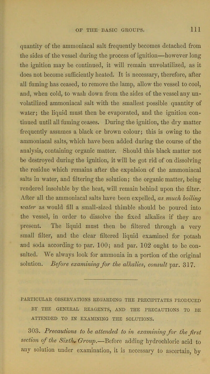 quantity of the ammoniacal salt frequently becomes detached from the sides of the vessel during the process of ignition—however long the ignition may be continued, it will remain unvolatilized, as it does not become sufficiently heated. It is necessary, therefore, after all fuming has ceased, to remove the lamp, allow the vessel to cool, and, when cold, to wash down from the sides of the vessel any un- volatilized ammoniacal salt with the smallest possible quantity of water; the liquid must then be evaporated, and the ignition con- tinued until all fuming ceases. During the ignition, the dry matter frequently assumes a black or brown colour; this is owing to the ammoniacal salts, which have been added during the course of the analysis, containing organic matter. Should this black matter not be destroyed during the ignition, it will be got rid of on dissolving the residue which remains after the expulsion of the ammoniacal salts in water, and filtering the solution; the organic matter, being rendered insoluble by the heat, will remain behind upon the filter. After all the ammoniacal salts have been expelled, as much boiling water as would fill a small-sized thimble should be poured into the vessel, in order to dissolve the fixed alkalies if they are present. The liquid must then be filtered through a very small filter, and the clear filtered liquid examined for potash and soda according to par. 100; and par. 102 ought to be con- sulted. We always look for ammonia in a portion of the original solution. Before examining for the alkalies, consult par. 317. PARTICULAR OBSERVATIONS REGARDING THE PRECIPITATES PRODUCED BY THE GENERAL REAGENTS, AND THE PRECAUTIONS TO BE ATTENDED TO IN EXAMINING THE SOLUTIONS. 303. Precautions to be attended to in examining for the first section of the Sixth* Group.—Before adding hydrochloric acid to any solution under examination, it is necessary to ascertain, by