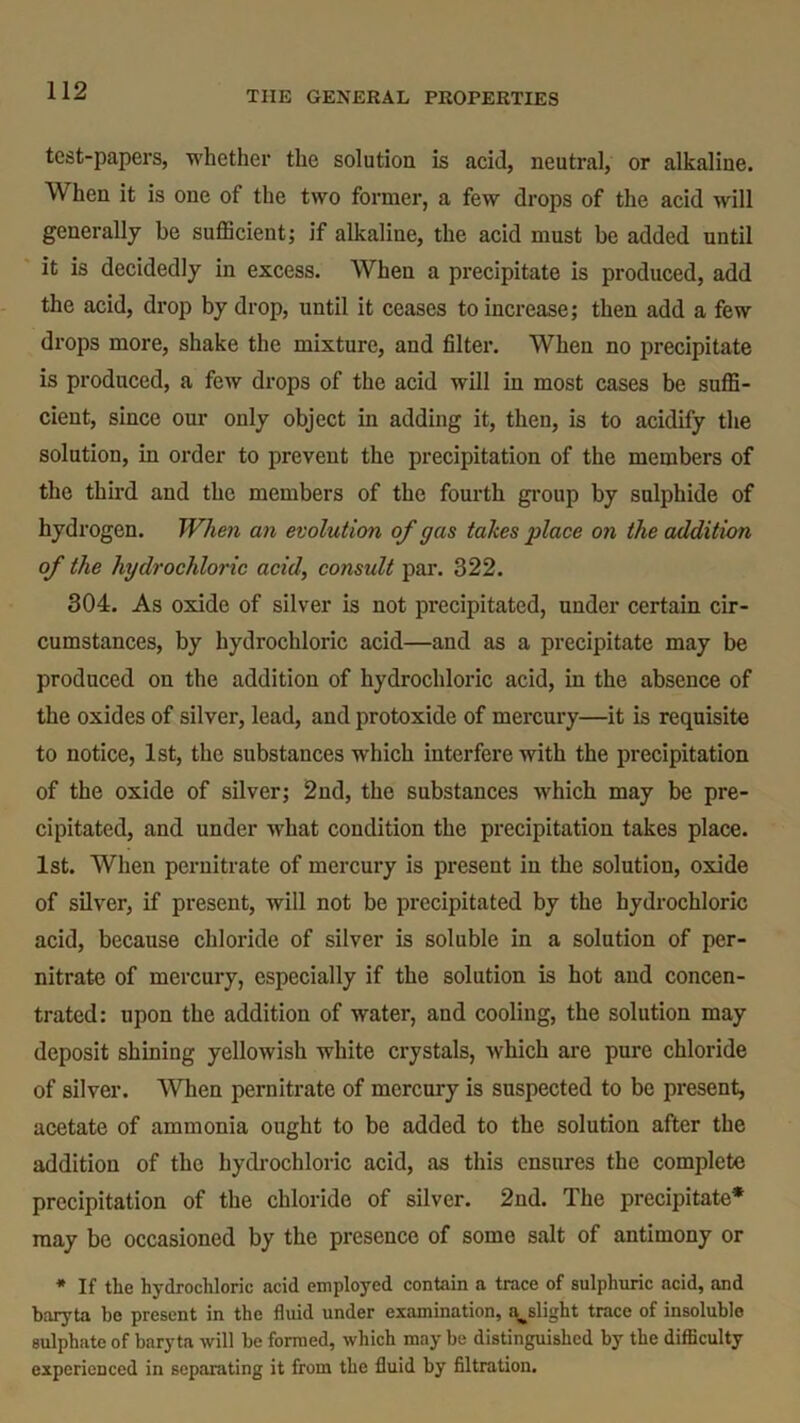test-papers, whether the solution is acid, neutral, or alkaline. When it is one of the two former, a few drops of the acid will generally be sufficient; if alkaline, the acid must be added until it is decidedly in excess. When a precipitate is produced, add the acid, drop by drop, until it ceases to increase; then add a few drops more, shake the mixture, and filter. When no precipitate is produced, a few drops of the acid will in most cases be suffi- cient, since our only object in adding it, then, is to acidify the solution, in order to prevent the precipitation of the members of the third and the members of the fourth group by sulphide of hydrogen. When an evolution of gas takes place on the addition of the hydrochloric acid, considt par. 322. 304. As oxide of silver is not precipitated, under certain cir- cumstances, by hydrochloric acid—and as a precipitate may be produced on the addition of hydrochloric acid, in the absence of the oxides of silver, lead, and protoxide of mercury—it is requisite to notice, 1st, the substances w'hich interfere with the precipitation of the oxide of silver; 2nd, the substances which may be pre- cipitated, and under what condition the precipitation takes place. 1st. When pernitrate of mercury is present in the solution, oxide of silver, if present, will not be precipitated by the hydrochloric acid, because chloride of silver is soluble in a solution of per- nitrate of mercury, especially if the solution is hot and concen- trated: upon the addition of water, and cooling, the solution may deposit shining yellowish white crystals, which are pure chloride of silver. When pernitrate of mercury is suspected to be present, acetate of ammonia ought to be added to the solution after the addition of the hydrochloric acid, as this ensures the complete precipitation of the chloride of silver. 2nd. The precipitate* may be occasioned by the presence of some salt of antimony or * If the hydrochloric acid employed contain a trace of sulphuric acid, and baryta be present in the fluid under examination, ^slight trace of insoluble sulphate of baryta will be formed, which may be distinguished by the difficulty experienced in separating it from the fluid by filtration.