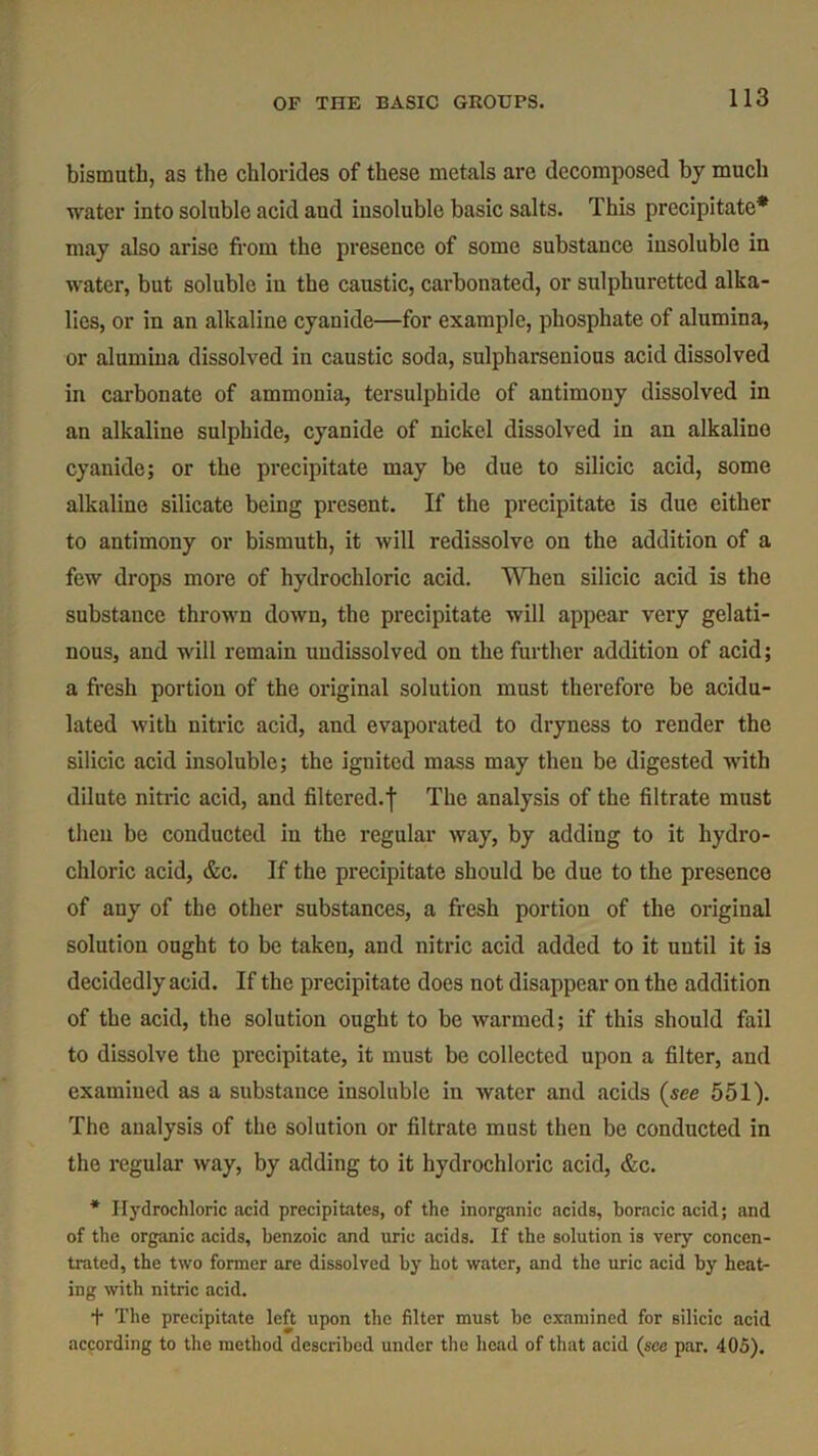 bismuth, as the chlorides of these metals are decomposed by much water into soluble acid aud insoluble basic salts. This precipitate* may also arise from the presence of some substance insoluble in water, but soluble in the caustic, carbonated, or sulphuretted alka- lies, or in an alkaline cyanide—for example, phosphate of alumina, or alumina dissolved in caustic soda, sulpharsenious acid dissolved in carbonate of ammonia, tersulphide of antimony dissolved in an alkaline sulphide, cyanide of nickel dissolved in an alkaline cyanide; or the precipitate may be due to silicic acid, some alkaline silicate being present. If the precipitate is due either to antimony or bismuth, it will redissolve on the addition of a few drops more of hydrochloric acid. When silicic acid is the substance thrown down, the precipitate will appear very gelati- nous, and will remain uudissolved on the further addition of acid; a fresh portion of the original solution must therefore be acidu- lated with nitric acid, and evaporated to dryness to render the silicic acid insoluble; the ignited mass may then be digested with dilute nitric acid, and filtered.']' The analysis of the filtrate must then be conducted in the regular way, by adding to it hydro- chloric acid, &c. If the precipitate should be due to the presence of any of the other substances, a fresh portion of the original solution ought to be taken, and nitric acid added to it until it is decidedly acid. If the precipitate does not disappear on the addition of the acid, the solution ought to be warmed; if this should fail to dissolve the precipitate, it must be collected upon a filter, and examined as a substance insoluble in water and acids (see 551). The analysis of the solution or filtrate must then be conducted in the regular way, by adding to it hydrochloric acid, &c. * Hydrochloric .acid precipitates, of the inorganic acids, boracic acid; and of the organic acids, benzoic and uric acids. If the solution is very concen- trated, the two former are dissolved by hot water, and the uric acid by heat- ing with nitric acid. + The precipitate left upon the filter must be examined for silicic acid according to the method described under the head of that acid (see par. 405).