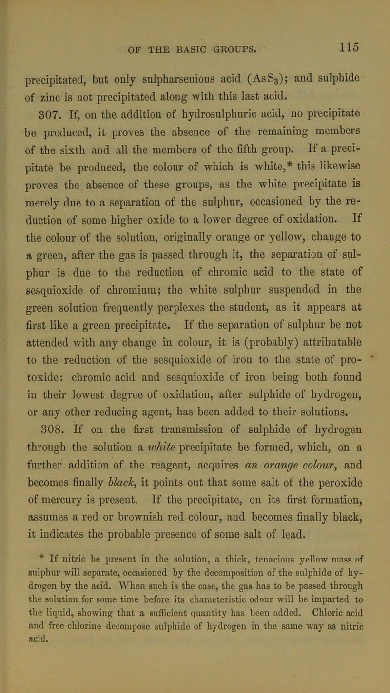 precipitated, but only sulpharsenious acid (AsS3); and sulphide of zinc is not precipitated along with this last acid. 307. If, on the addition of hydrosulphuric acid, no precipitate be produced, it proves the absence of the remaining members of the sixth and all the members of the fifth group. If a preci- pitate be produced, the colour of which is white,* this likewise proves the absence of these groups, as the white precipitate is merely due to a separation of the sulphur, occasioned by the re- duction of some higher oxide to a lower degree of oxidation. If the colour of the solution, originally orange or yellow, change to a green, after the gas is passed through it, the separation of sul- phur is due to the reduction of chromic acid to the state of sesquioxide of chromium; the white sulphur suspended in the green solution frequently perplexes the student, as it appears at first like a green precipitate. If the separation of sulphur be not attended with any change in colour, it is (probably) attributable to the reduction of the sesquioxide of iron to the state of pro- toxide: chromic acid and sesquioxide of iron being both found in their lowest degree of oxidation, after sulphide of hydrogen, or any other reducing agent, has been added to their solutions. 308. If on the first transmission of sulphide of hydrogen through the solution a lohite precipitate be formed, which, on a further addition of the reagent, acquires an orange colour, and becomes finally black, it points out that some salt of the peroxide of mercury is present. If the precipitate, on its first formation, assumes a red or brownish red colour, and becomes finally black, it indicates the probable presence of some salt of lead. * If nitric be present in the solution, a thick, tenacious yellow mass of sulphur will separate, occasioned by the decomposition of the sulphide of hy- drogen by the acid. When such is the case, the gas has to be passed through the solution for some time before its characteristic odour will be imparted to the liquid, showing that a sufficient quantity has been added. Chloric acid and free chlorine decompose sulphide of hydrogen in the same way as nitric acid.