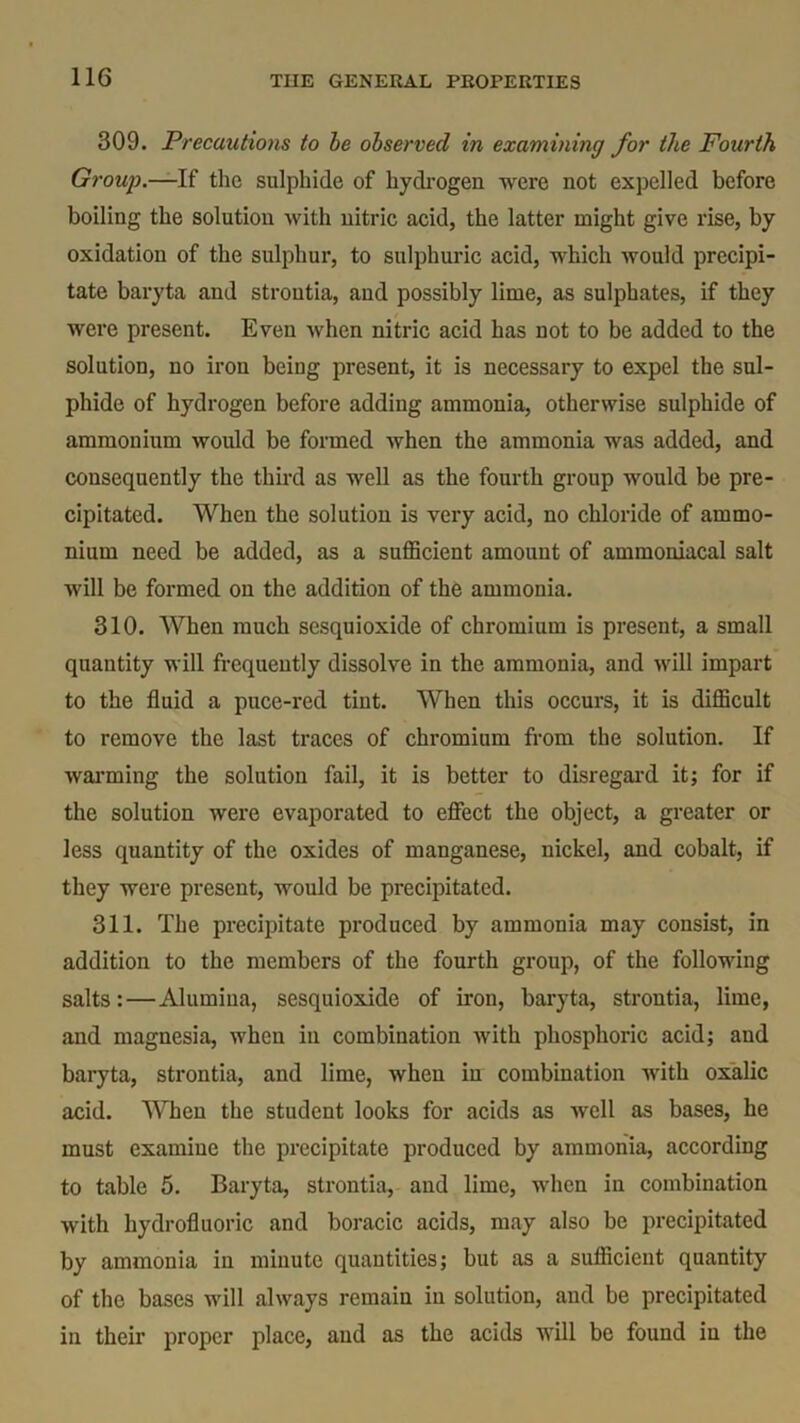 309. Precautions to he observed in examining for the Fourth Group.—If the sulphide of hydrogen were not expelled before boiling the solution with nitric acid, the latter might give rise, by oxidation of the sulphur, to sulphuric acid, which would precipi- tate baryta and stroutia, and possibly lime, as sulphates, if they were present. Even when nitric acid has not to be added to the solution, no iron being present, it is necessary to expel the sul- phide of hydrogen before adding ammonia, otherwise sulphide of ammonium would be formed when the ammonia was added, and consequently the third as well as the fourth group would be pre- cipitated. When the solution is very acid, no chloride of ammo- nium need be added, as a sufficient amount of ammoniacal salt will be formed on the addition of the ammonia. 310. When much sesquioxide of chromium is present, a small quantity will frequently dissolve in the ammonia, and will impart to the fluid a puce-red tint. When this occurs, it is difficult to remove the last traces of chromium from the solution. If warming the solution fail, it is better to disregard it; for if the solution were evaporated to effect the object, a greater or less quantity of the oxides of manganese, nickel, and cobalt, if they were present, would be precipitated. 311. The precipitate produced by ammonia may consist, in addition to the members of the fourth group, of the following salts:—Alumina, sesquioxide of iron, baryta, strontia, lime, and magnesia, when in combination with phosphoric acid; and baryta, strontia, and lime, when in combination with oxalic acid. When the student looks for acids as well as bases, he must examine the precipitate produced by ammonia, according to table 5. Baryta, strontia, and lime, when in combination with hydrofluoric and boracic acids, may also be precipitated by ammonia in minute quantities; but as a sufficient quantity of the bases will always remain in solution, and be precipitated in their proper place, and as the acids will be found in the