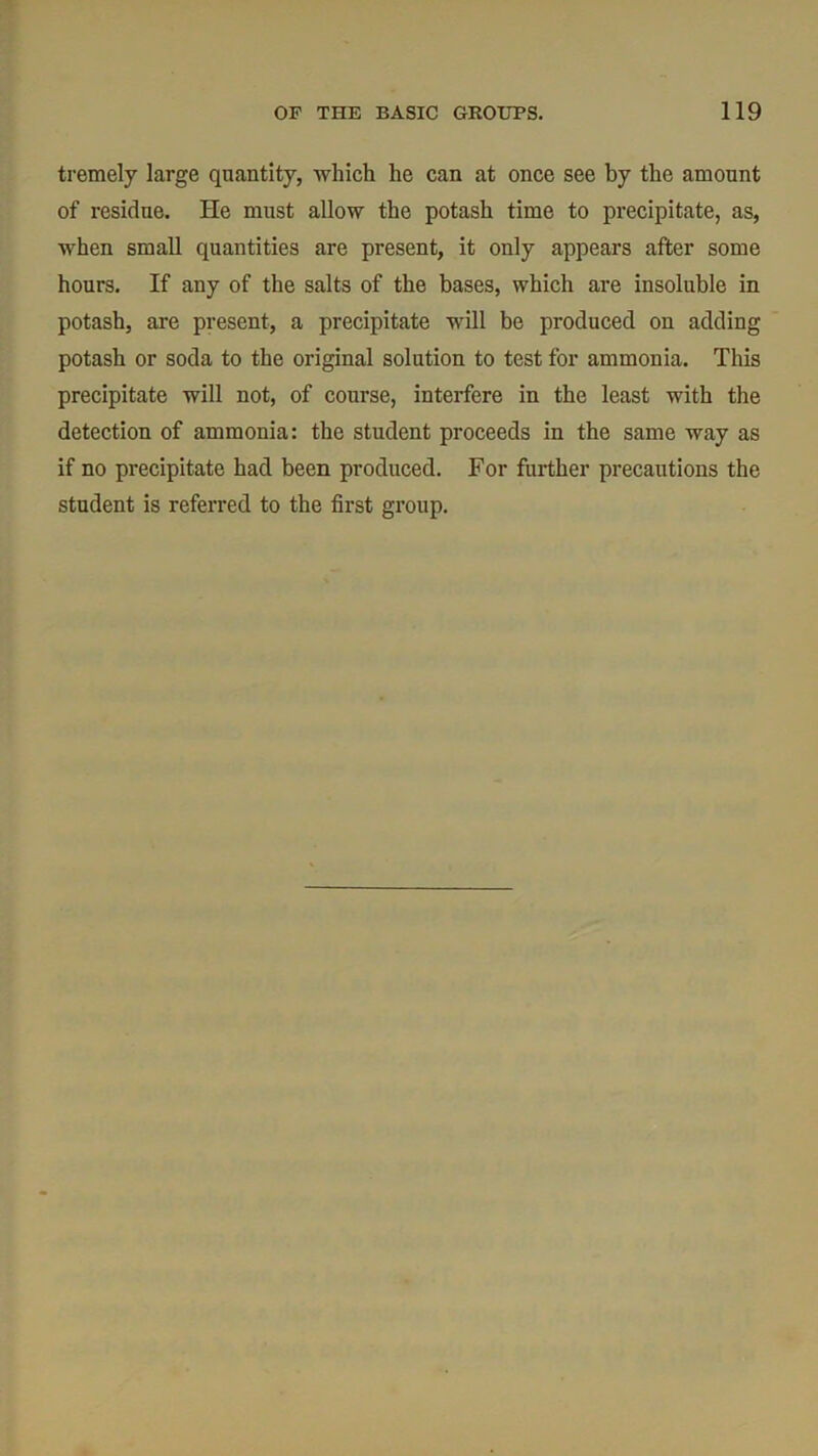 tremely large quantity, which he can at once see by the amount of residue. He must allow the potash time to precipitate, as, when small quantities are present, it only appears after some hours. If any of the salts of the bases, which are insoluble in potash, are present, a precipitate will be produced on adding potash or soda to the original solution to test for ammonia. This precipitate will not, of course, interfere in the least with the detection of ammonia: the student proceeds in the same way as if no precipitate had been produced. For further precautions the student is referred to the first group.
