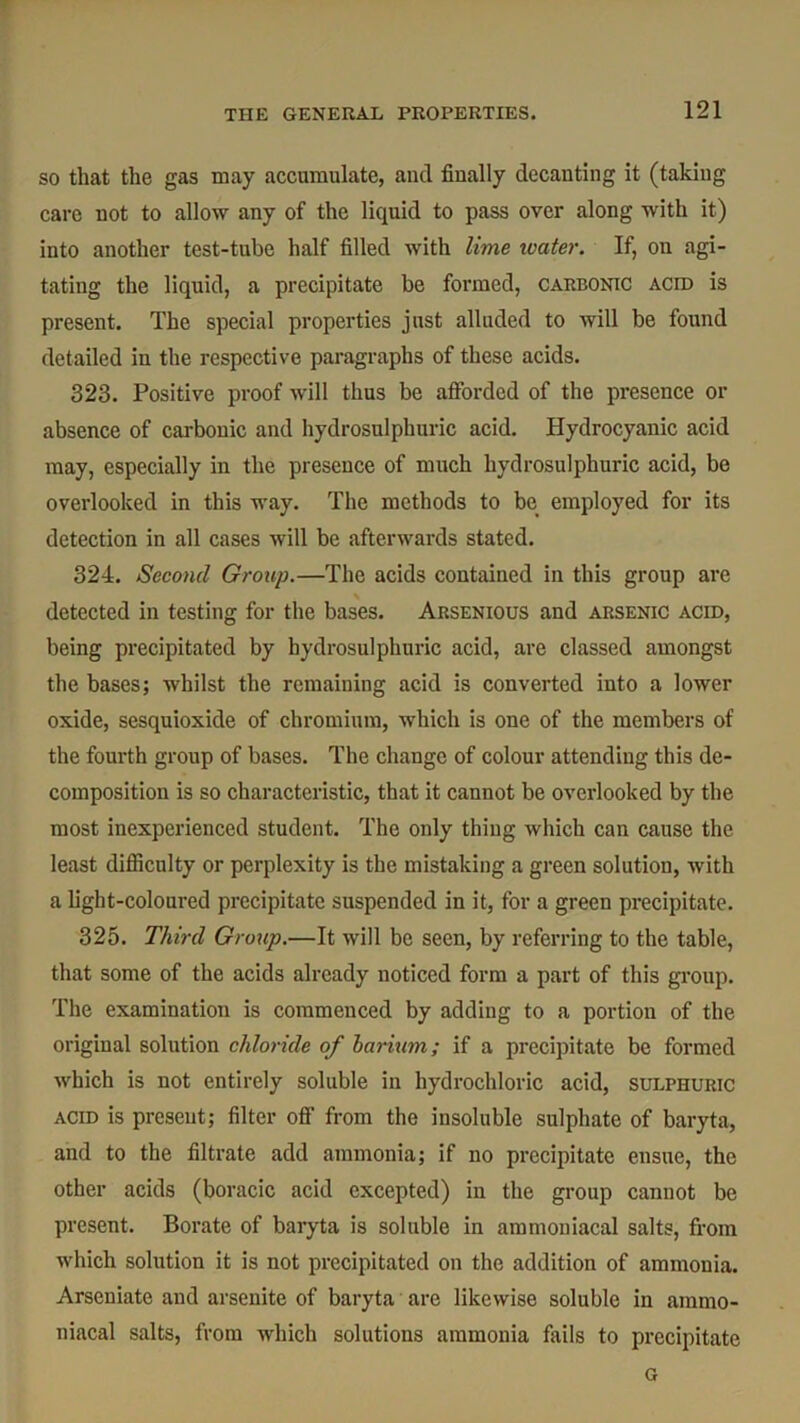 so that the gas may accumulate, and finally decanting it (taking care not to allow any of the liquid to pass over along with it) into another test-tube half filled with lime water. If, on agi- tating the liquid, a precipitate be formed, carbonic acid is present. The special properties just alluded to will be found detailed in the respective paragraphs of these acids. 323. Positive proof will thus be afforded of the presence or absence of carbonic and hydrosulpburic acid. Hydrocyanic acid may, especially in the presence of much hydrosulphuric acid, be overlooked in this way. The methods to be employed for its detection in all cases will be afterwards stated. 324. Second Group.—The acids contained in this group are detected in testing for the bases. Arsenious and arsenic acid, being precipitated by hydrosulphuric acid, are classed amongst the bases; whilst the remaining acid is converted into a lower oxide, sesquioxide of chromium, which is one of the members of the fourth group of bases. The change of colour attending this de- composition is so characteristic, that it cannot be overlooked by the most inexperienced student. The only thing which can cause the least difficulty or perplexity is the mistaking a green solution, with a light-coloured precipitate suspended in it, for a green precipitate. 325. Third Group.—It will be seen, by referring to the table, that some of the acids already noticed form a part of this group. The examination is commenced by adding to a portion of the original solution chloride of barium; if a precipitate be formed which is not entirely soluble in hydrochloric acid, sulphuric acid is present; filter off from the insoluble sulphate of baryta, and to the filtrate add ammonia; if no precipitate ensue, the other acids (boracic acid excepted) in the group cannot be present. Borate of baryta is soluble in ammoniacal salts, from which solution it is not precipitated on the addition of ammonia. Arseniate and arsenite of baryta are likewise soluble in ammo- niacal salts, from which solutions ammonia fails to precipitate G