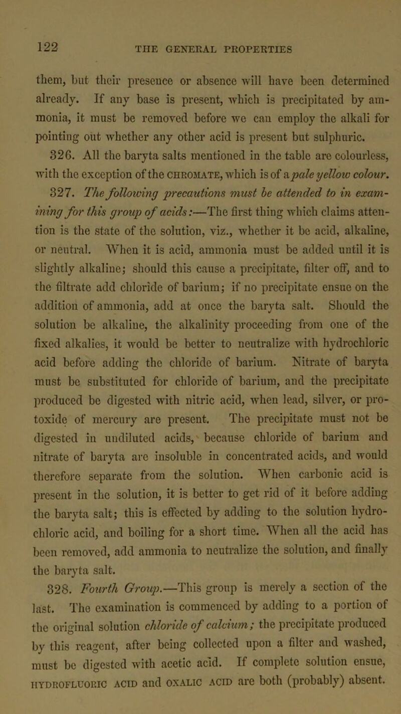 them, but their presence or absence will have been determined already. If any base is present, which is precipitated by am- monia, it must be removed before we can employ the alkali for pointing out whether any other acid is present but sulphuric. 32G. All the baryta salts mentioned in the table are colourless, with the exception of the chromate, which is of a pale yellow colour. 327. The following precautions must be attended to in exam- ining for this group of acids:—The first thing which claims atten- tion is the state of the solution, viz., whether it be acid, alkaline, or neutral. When it is acid, ammonia must be added until it is slightly alkaline; should this cause a precipitate, filter off, and to the filtrate add chloride of barium; if no precipitate ensue on the addition of ammonia, add at once the baryta salt. Should the solution be alkaline, the alkalinity proceeding from one of the fixed alkalies, it would be better to neutralize with hydrochloric acid before adding the chloride of barium. Nitrate of baryta must be substituted for chloride of barium, and the precipitate produced be digested with nitric acid, when lead, silver, or pro- toxide of mercury are present. The precipitate must not be digested in undiluted acids, because chloride of barium and nitrate of baryta are insoluble in concentrated acids, and would therefore separate from the solution. When carbonic acid is present in the solution, it is better to get rid of it before adding the baryta salt; this is effected by adding to the solution hydro- chloric acid, and boiling for a short time. When all the acid has been removed, add ammonia to neutralize the solution, and finally the baryta salt. 328. Fourth Group.—This group is merely a section of the last. The examination is commenced by adding to a portion of the original solution chloride of calcium ; the precipitate produced by this reagent, after being collected upon a filter and washed, must be digested with acetic acid. If complete solution ensue, hydrofluoric acid and oxalic acid are both (probably) absent.