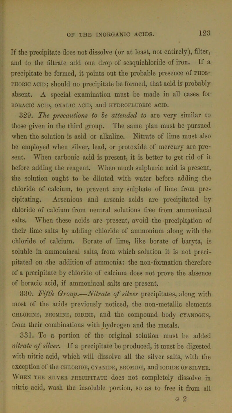 If the precipitate does not dissolve (or at least, not entirely), filter, and to the filtrate add one drop of sesquichloride of iron. If a precipitate be formed, it points out the probable presence of phos- phoric acid; should no precipitate be formed, that acid is probably absent. A special examination must be made in all cases for BORACIC ACID, OXALIC ACID, and HYDROFLUORIC ACID. 329. The precautions to be attended to are very similar to those given in the third group. The same plan must be pursued when the solution is acid or alkaline. Nitrate of lime must also be employed when silver, lead, or protoxide of mercury are pre- sent. When carbonic acid is present, it is better to get rid of it before adding the reagent. When much sulphuric acid is present, the solution ought to be diluted with water before adding the chloride of calcium, to prevent any sulphate of lime from pre- cipitating. Arsenious and arsenic acids are precipitated by chloride of calcium from neutral solutions free from ammoniacal salts. When these acids arc present, avoid the precipitation of their lime salts by adding chloride of ammonium along with the chloride of calcium. Borate of lime, like borate of baryta, is soluble in ammoniacal salts, from which solution it is not preci- pitated on the addition of ammonia: the non-formation therefore of a precipitate by chloride of calcium does not prove the absence of boracic acid, if ammoniacal salts are present. 330. Fifth Group.—Nitrate of silver precipitates, along with most of the acids previously noticed, the non-metallic elements chlorine, bromine, iodine, and the compound body CYANOGEN, from their combinations with hydrogen and the metals. 331. To a portion of the original solution must be added nitrate of silver. If a precipitate be produced, it must be digested with nitric acid, which will dissolve all the silver salts, with the exception of the chloride, cyanide, bromide, and iodide of silver. When the silver precipitate does not completely dissolve in nitric acid, wash the insoluble portion, so as to free it from all