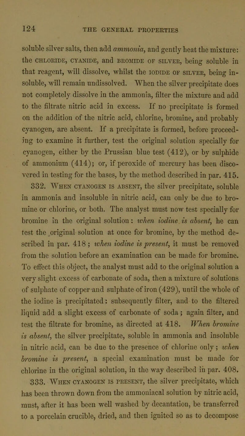 soluble silver salts, then add ammonia, and gently heat the mixture: the chloride, cyanide, and bromide of silver, being soluble in that reagent, will dissolve, whilst the iodide of silver, being in- soluble, will remain undissolved. When the silver precipitate does not completely dissolve in the ammonia, filter the mixture and add to the filtrate nitric acid in excess. If no precipitate is formed on the addition of the nitric acid, chlorine, bromine, and probably cyanogen, are absent. If a precipitate is formed, before proceed- ing to examine it further, test the original solution specially for cyanogen, either by the Prussian blue test (412), or by sulphide of ammonium (414); or, if peroxide of mercury has been disco- vered in testing for the bases, by the method described in par. 415. 332. When cyanogen is absent, the silver precipitate, soluble in ammonia and insoluble in nitric acid, can only be due to bro- mine or chlorine, or both. The analyst must now test specially for bromine in the original solution: when iodine is absent, he can test the original solution at once for bromine, by the method de- scribed in par. 418; ichen iodine is present, it must be removed from the solution before an examination can be made for bromine. To effect this object, the analyst must add to the original solution a very slight excess of carbonate of soda, then a mixture of solutions of sulphate of copper and sulphate of iron (429), until the whole of the iodine is precipitated: subsequently filter, and to the filtered liquid add a slight excess of carbonate of soda; again filter, and test the filtrate for bromine, as directed at 418. When bromine ■is absent, the silver precipitate, soluble in ammonia and insoluble in nitric acid, can be due to the presence of chlorine only; ichen bromine is present, a special examination must be made for chlorine in the original solution, in the way described in par. 408. 333. When cyanogen is present, the silver precipitate, which has been thrown down from the ammoniacal solution by nitric acid, must, after it has been well washed by decantation, be transferred to a porcelain crucible, dried, and then ignited so as to decompose