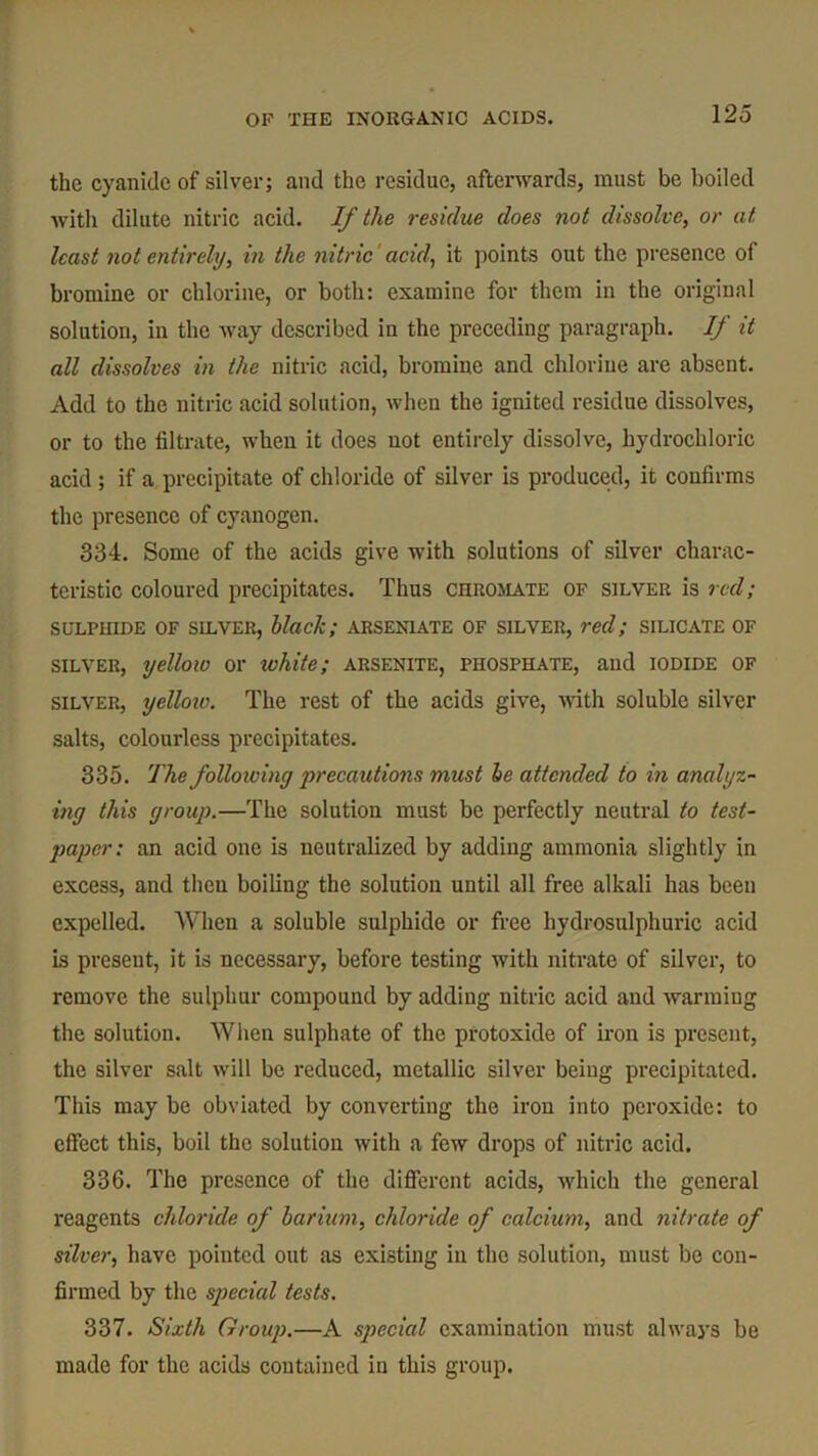 the cyanide of silver; and the residue, afterwards, must be boiled with dilute nitric acid. If the residue does not dissolve, or at least not entirely, in the nitric acid, it points out the presence of bromine or chlorine, or both: examine for them in the original solution, in the way described in the preceding paragraph. // it all dissolves in the nitric acid, bromine and chlorine are absent. Add to the nitric acid solution, when the ignited residue dissolves, or to the filtrate, when it does not entirely dissolve, hydrochloric acid ; if a precipitate of chloride of silver is produced, it confirms the presence of cyanogen. 334. Some of the acids give with solutions of silver charac- teristic coloured precipitates. Thus chromate of silver is red; SULPHIDE OF SILVER, black; ARSEN1ATE OF SILVER, red; SILICATE OF silver, yellow or white; arsenite, phosphate, and iodide of silver, yellow. The rest of the acids give, with soluble silver salts, colourless precipitates. 335. The following precautions must be attended to in analyz- ing this group.—The solution must be perfectly neutral to test- paper: an acid one is neutralized by adding ammonia slightly in excess, and then boiling the solution until all free alkali has been expelled. “When a soluble sulphide or free hydrosulphuric acid is present, it is necessary, before testing with nitrate of silver, to remove the sulphur compound by adding nitric acid and warming the solution. When sulphate of the protoxide of iron is present, the silver salt will be reduced, metallic silver being precipitated. This may be obviated by converting the iron into peroxide: to effect this, boil the solution with a few drops of nitric acid. 336. The presence of the different acids, which the general reagents chloride of barium, chloride of calcium, and nitrate of silver, have pointed out as existing in the solution, must be con- firmed by the special tests. 337. Sixth Group.—A special examination must always be made for the acids contained in this group.