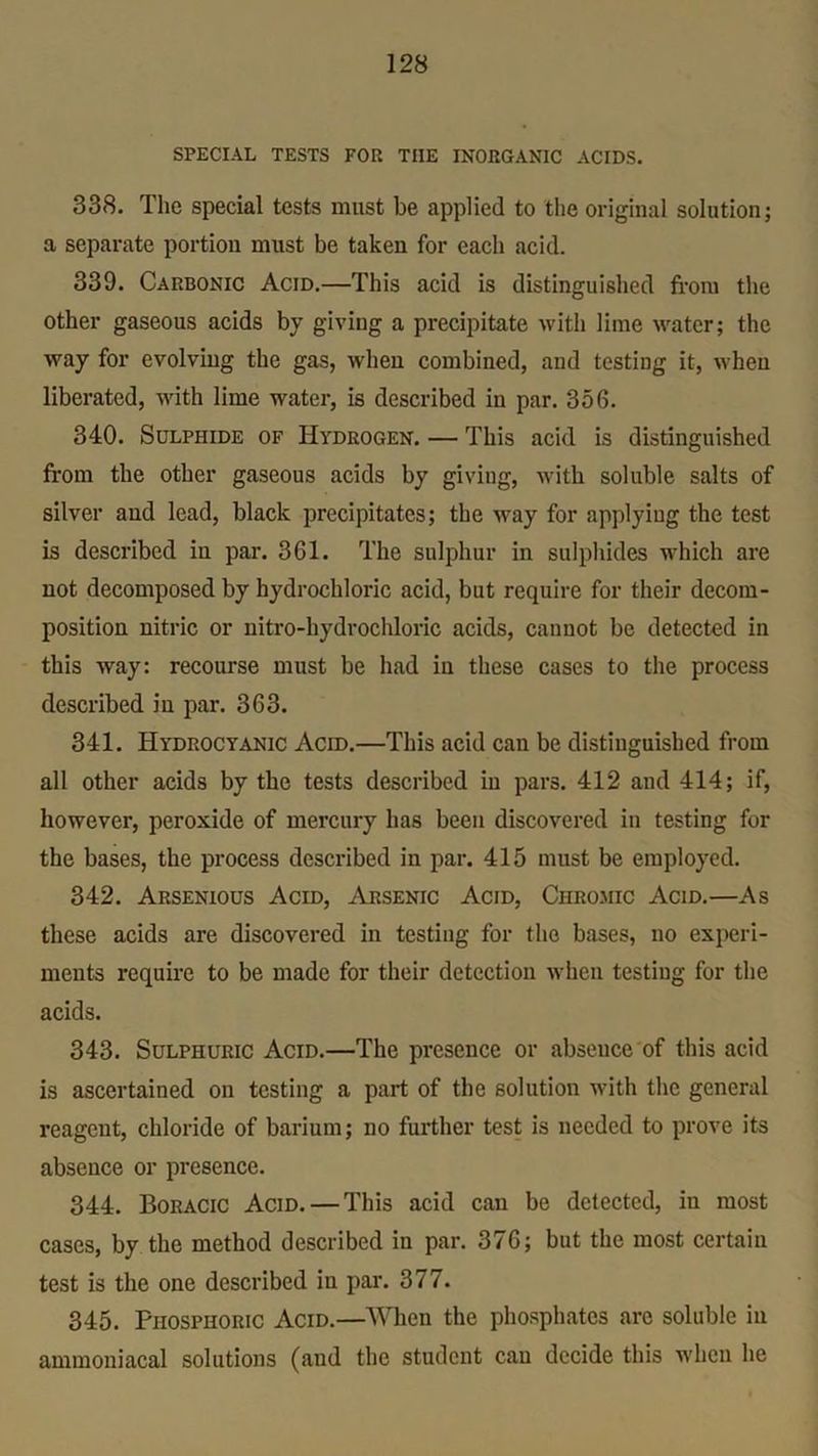 SPECIAL TESTS FOR THE INORGANIC ACIDS. 338. The special tests must be applied to the original solution; a separate portion must be taken for each acid. 339. Carbonic Acid.—This acid is distinguished from the other gaseous acids by giving a precipitate with lime water; the way for evolving the gas, when combined, and testing it, when liberated, with lime water, is described in par. 356. 340. Sulphide of Hydrogen. — This acid is distinguished from the other gaseous acids by giving, with soluble salts of silver and lead, black precipitates; the way for applying the test is described in par. 361. The sulphur in sulphides which are not decomposed by hydrochloric acid, but require for their decom- position nitric or nitro-hydrochloric acids, cannot be detected in this way: recourse must be had in these cases to the process described in par. 363. 341. Hydrocyanic Acid.—This acid can be distinguished from all other acids by the tests described in pars. 412 and 414; if, however, peroxide of mercury has been discovered in testing for the bases, the process described in par. 415 must be employed. 342. Arsenious Acid, Arsenic Acid, Chromic Acid.—As these acids are discovered in testing for the bases, no experi- ments require to be made for their detection when testing for the acids. 343. Sulphuric Acid.—The presence or absence of this acid is ascertained on testing a part of the solution with the general reagent, chloride of barium; no further test is needed to prove its absence or presence. 344. Boracic Acid. — This acid can be detected, in most cases, by the method described in par. 376; but the most certain test is the one described in par. 377. 345. Phosphoric Acid.—When the phosphates arc soluble in ammoniacal solutions (aud the student can decide this when he