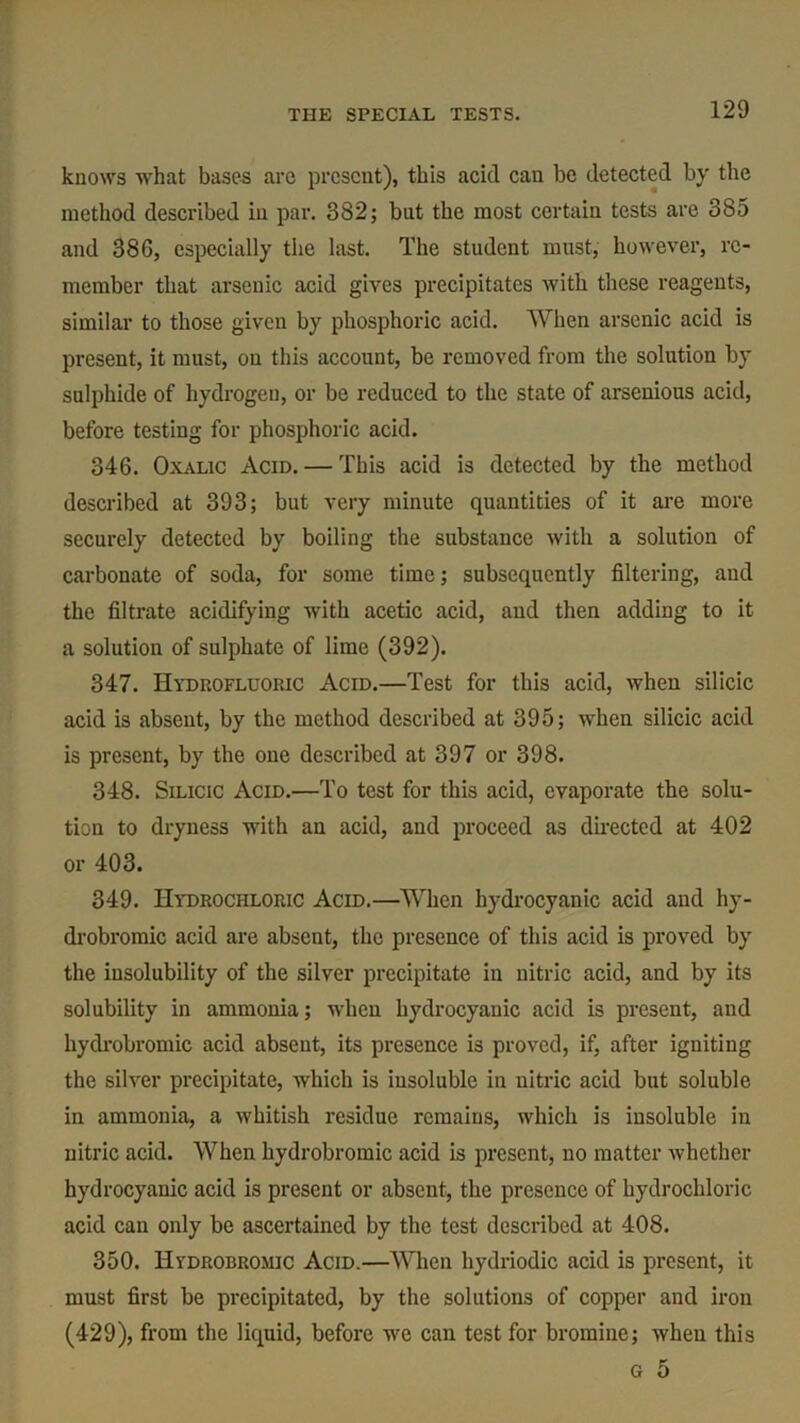 THE SPECIAL TESTS. knows what bases are present), this acid can be detected by the method described in par. 382; but the most certain tests are 385 and 386, especially the last. The student must, however, re- member that arsenic acid gives precipitates with these reagents, similar to those given by phosphoric acid. When arsenic acid is present, it must, on this account, be removed from the solution by sulphide of hydrogen, or be reduced to the state of arsenious acid, before testing for phosphoric acid. 346. Oxalic Acid. — This acid is detected by the method described at 393; but very minute quantities of it are more securely detected by boiling the substance with a solution of carbonate of soda, for some time; subsequently filtering, and the filtrate acidifying with acetic acid, and then adding to it a solution of sulphate of lime (392). 347. Hydrofluoric Acid.—Test for this acid, when silicic acid is absent, by the method described at 395; when silicic acid is present, by the one described at 397 or 398. 348. Silicic Acid.—To test for this acid, evaporate the solu- tion to dryness with an acid, and proceed as directed at 402 or 403. 349. Hydrochloric Acid.—When hydrocyanic acid and hy- drobromic acid are absent, the presence of this acid is proved by the insolubility of the silver precipitate in nitric acid, and by its solubility in ammonia; when hydrocyanic acid is present, and hydrobromic acid absent, its presence is proved, if, after igniting the silver precipitate, which is insoluble in nitric acid but soluble in ammonia, a whitish residue remains, which is insoluble in nitric acid. When hydrobromic acid is present, no matter whether hydrocyanic acid is present or absent, the presence of hydrochloric acid can only be ascertained by the test described at 408. 350. Hydrobromic Acid.—When hydriodic acid is present, it must first be precipitated, by the solutions of copper and iron (429), from the liquid, before we can test for bromine; when this g 5