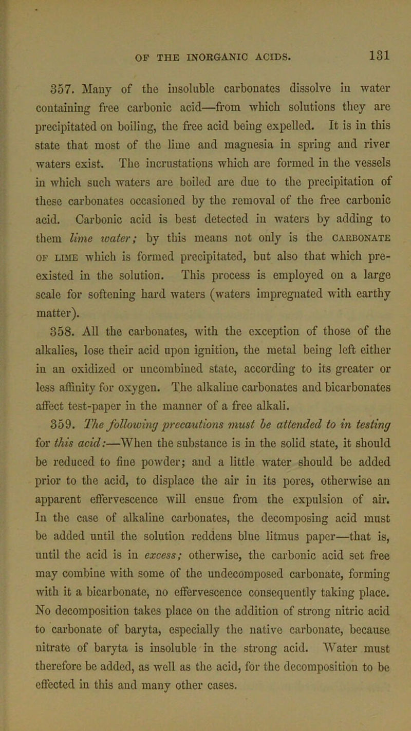 357. Many of the insoluble carbonates dissolve in water containing free carbonic acid—from which solutions they are precipitated on boiling, the free acid being expelled. It is in this state that most of the lime and magnesia in spring and river waters exist. The incrustations which are formed in the vessels in which such waters are boiled are due to the precipitation of these carbonates occasioned by the removal of the free carbonic acid. Carbonic acid is best detected in waters by adding to them lime water; by this means not only is the carbonate of liiie which is formed precipitated, but also that which pre- existed in the solution. This process is employed on a large scale for softening hard waters (waters impregnated with earthy matter). 358. All the carbonates, with the exception of those of the alkalies, lose their acid upon ignition, the metal being left cither in an oxidized or uncombined state, according to its greater or less affinity for oxygen. The alkaline carbonates and bicarbonates affect test-paper in the manner of a free alkali. 359. The following precautions must he attended to in testing for this acid:—When the substance is in the solid state, it should be reduced to fine powder; and a little water should be added prior to the acid, to displace the air in its pores, otherwise an apparent effervescence will ensue from the expulsion of air. In the case of alkaline carbonates, the decomposing acid must be added until the solution reddens blue litmus paper—that is, until the acid is in excess; otherwise, the carbonic acid set free may combine with some of the undecomposed carbonate, forming with it a bicarbonate, no effervescence consequently taking place. No decomposition takes place on the addition of strong nitric acid to carbonate of baryta, especially the native carbonate, because nitrate of baryta is insoluble in the strong acid. Water must therefore be added, as well as the acid, for the decomposition to be effected in tins and many other cases.