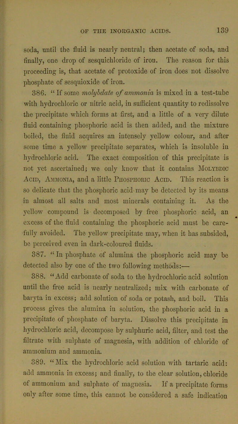 soda, until the fluid is nearly neutral; then acetate of soda, and finally, one drop of sesquichloride of iron. The reason for this proceeding is, that acetate of protoxide of iron does not dissolve phosphate of sesquioxide of iron. 386. “If some molybdate of ammonia is mixed in a test-tube with hydrochloric or nitric acid, in sufficient quantity to redissolve the precipitate which forms at first, and a little of a very dilute fluid containing phosphoric acid is then added, and the mixture boiled, the fluid acquires an intensely yellow colour, and after some time a yellow precipitate separates, which is insoluble in hydrochloric acid. The exact composition of this precipitate is not yet ascertained; we only know that it contains Molybdic Acid, Ammonia, and a little Phosphoric Acid. This reaction is so delicate that the phosphoric acid may be detected by its means in almost all salts and most minerals containing it. As the yellow compound is decomposed by free phosphoric acid, an excess of the fluid containing the phosphoric acid must be care- fully avoided. The yellow precipitate may, when it has subsided, be perceived even in dark-coloured fluids. 387. “ In phosphate of alumina the phosphoric acid may be detected also by one of the two following methods:— 388. “Add carbonate of soda to the hydrochloric acid solution until the free acid is nearly neutralized; mix with carbonate of baryta in excess; add solution of soda or potash, and boil. This process gives the alumina iu solution, the phosphoric acid in a precipitate of phosphate of baryta. Dissolve this precipitate in hydrochloric acid, decompose by sulphuric acid, filter, and test the filtrate with sulphate of magnesia, with addition of chloride of ammonium and ammonia. 389. “Mix the hydrochloric acid solution with tartaric acid: add ammonia in excess; and finally, to the clear solution, chloride of ammonium and sulphate of magnesia. If a precipitate forms only after some time, this cannot be considered a safe indication