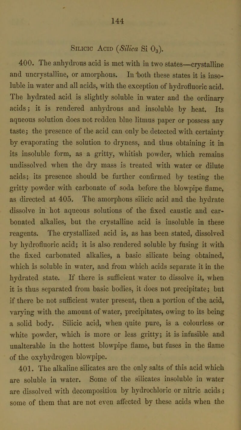 Silicic Acid (Silica Si 03). 400. The anhydrous acid is met with in two states—crystalline and uncrystalline, or amorphous. In ‘both these states it is inso- luble in water and all acids, with the exception of hydrofluoric acid. The hydrated acid is slightly soluble in water and the ordinary acids; it is rendered anhydrous and insoluble by heat. Its aqueous solution does not redden blue litmus paper or possess any taste; the presence of the acid can only be detected with certainty by evaporating the solution to dryness, and thus obtaining it in its insoluble form, as a gritty, whitish powder, which remains undissolved when the dry mass is treated with water or dilute acids; its presence should be further confirmed by testing the gritty powder with carbonate of soda before the blowpipe flame, as directed at 405. The amorphous silicic acid and the hydrate dissolve in hot aqueous solutions of the fixed caustic and car- bonated alkalies, but the crystalline acid is insoluble in these reagents. The crystallized acid is, as has been stated, dissolved by hydrofluoric acid; it is also rendered soluble by fusing it with the fixed carbonated alkalies, a basic silicate being obtained, which is soluble in water, and from which acids separate it in the hydrated state. If there is sufficient water to dissolve it, when it is thus separated from basic bodies, it does not precipitate; but if there be not sufficient water present, then a portion of the acid, varying with the amount of water, precipitates, owing to its being a solid body. Silicic acid, when quite pure, is a colourless or white powder, which is more or less gritty; it is infusible and unalterable in the hottest blowpipe flame, but fuses in the flame of the oxyhydrogen blowpipe. 401. The alkaline silicates are the only salts of this acid which are soluble in water. Some of the silicates insoluble in water are dissolved with decomposition by hydrochloric or nitric acids; some of them that are not even affected by these acids when the