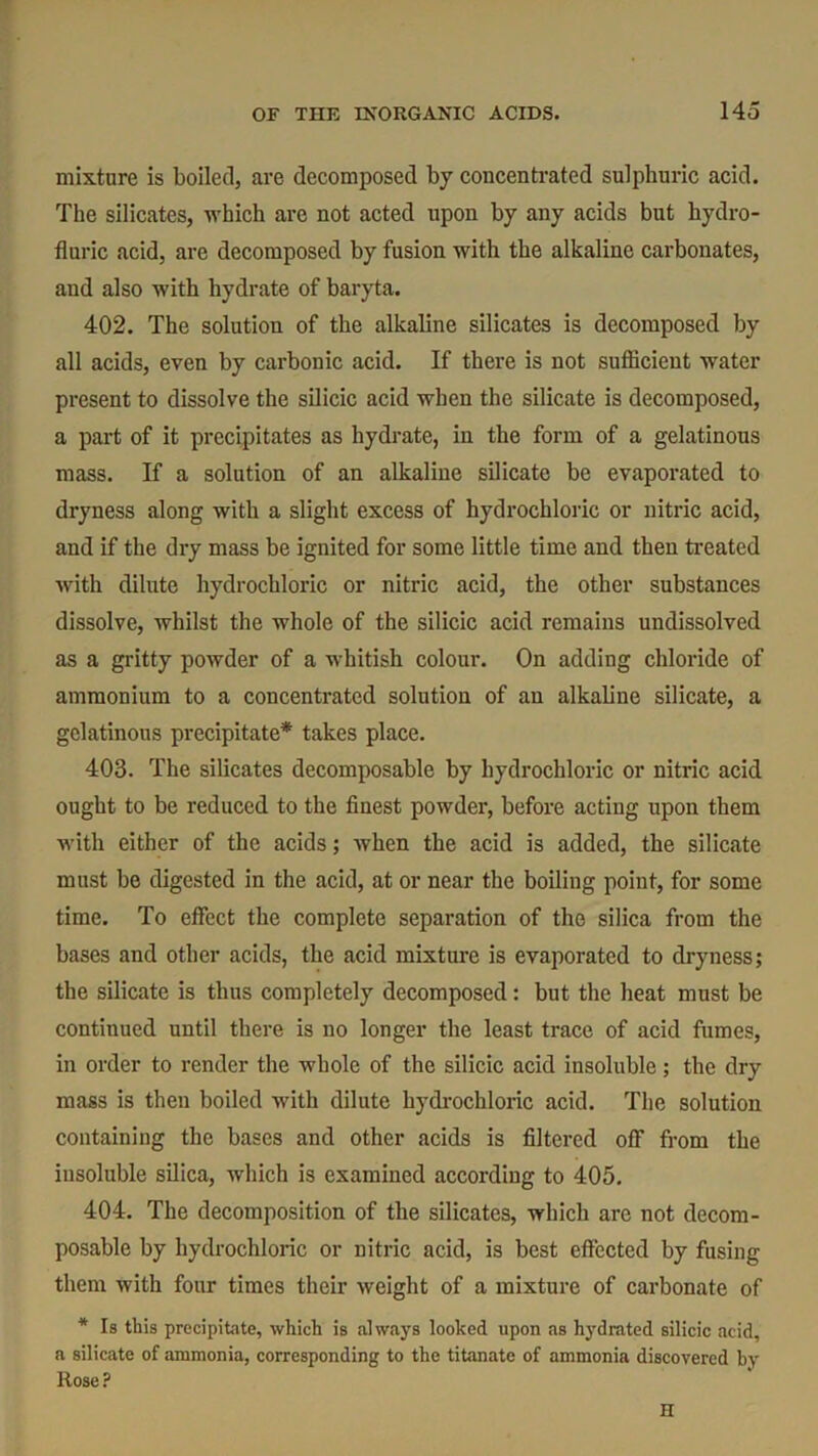 mixture is boiled, are decomposed by concentrated sulphuric acid. The silicates, which are not acted upon by any acids but hydro- fluric acid, are decomposed by fusion with the alkaline carbonates, and also with hydrate of baryta. 402. The solution of the alkaline silicates is decomposed by all acids, even by carbonic acid. If there is not sufficient water present to dissolve the silicic acid when the silicate is decomposed, a part of it precipitates as hydrate, in the form of a gelatinous mass. If a solution of an alkaline silicate be evaporated to dryness along with a slight excess of hydrochloric or nitric acid, and if the dry mass be ignited for some little time and then treated with dilute hydrochloric or nitric acid, the other substances dissolve, whilst the whole of the silicic acid remains undissolved as a gritty powder of a whitish colour. On adding chloride of ammonium to a concentrated solution of an alkaline silicate, a gelatinous precipitate* takes place. 403. The silicates decomposable by hydrochloric or nitric acid ought to be reduced to the finest powder, before acting upon them with either of the acids; when the acid is added, the silicate must be digested in the acid, at or near the boiling point, for some time. To effect the complete separation of the silica from the bases and other acids, the acid mixture is evaporated to dryness; the silicate is thus completely decomposed : but the heat must be continued until there is no longer the least trace of acid fumes, in order to render the whole of the silicic acid insoluble; the dry mass is then boiled with dilute hydrochloric acid. The solution containing the bases and other acids is filtered off from the insoluble silica, which is examined according to 405. 404. The decomposition of the silicates, which are not decom- posable by hydrochloric or nitric acid, is best effected by fusing them with four times their weight of a mixture of carbonate of * Is this precipitate, which is always looked upon as hydrated silicic acid, a silicate of ammonia, corresponding to the titanate of ammonia discovered by Rose ? H