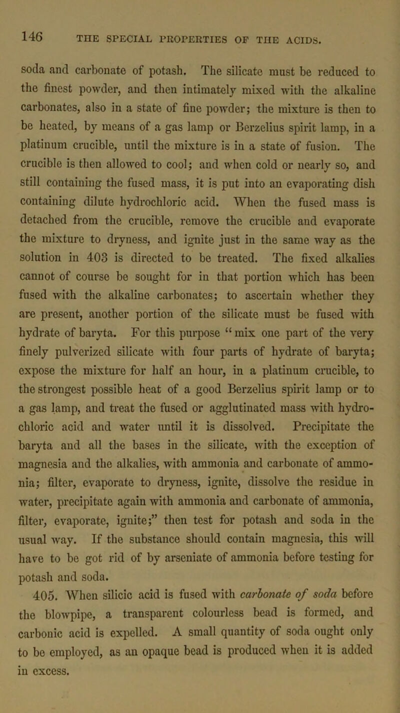 soda and carbonate of potash. The silicate must be reduced to the finest powder, and then intimately mixed with the alkaline carbonates, also in a state of fine powder; the mixture is then to be heated, by means of a gas lamp or Berzelius spirit lamp, in a platinum crucible, until the mixture is in a state of fusion. The crucible is then allowed to cool; and when cold or nearly so, and still containing the fused mass, it is put into an evaporating dish containing dilute hydrochloric acid. When the fused mass is detached from the crucible, remove the crucible and evaporate the mixture to dryness, and ignite just in the same way as the solution in 403 is directed to be treated. The fixed alkalies cannot of course be sought for in that portion which has been fused with the alkaline carbonates; to ascertain whether they are present, another portion of the silicate must be fused with hydrate of baryta. For this purpose “ mix one part of the very finely pulverized silicate with four parts of hydrate of baryta; expose the mixture for half an hour, in a platinum crucible, to the strongest possible heat of a good Berzelius spirit lamp or to a gas lamp, and treat the fused or agglutinated mass with hydro- chloric acid and water until it is dissolved. Precipitate the baryta and all the bases in the silicate, with the exception of magnesia and the alkalies, with ammonia and carbonate of ammo- nia; filter, evaporate to dryness, ignite, dissolve the residue in water, precipitate again with ammonia and carbonate of ammonia, filter, evaporate, ignite;” then test for potash and soda in the usual way. If the substance should contain magnesia, this will have to be got rid of by arseniate of ammonia before testing for potash and soda. 405. When silicic acid is fused with carbonate of soda before the blowpipe, a transparent colourless bead is formed, and carbonic acid is expelled. A small quantity of soda ought only to be employed, as an opaque bead is produced when it is added in excess.