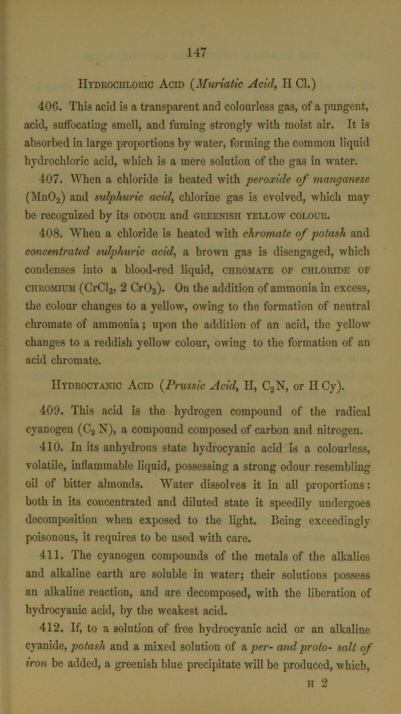 Hydrochloric Acid (Muriatic Acid, H Cl.) 406. This acid is a transparent and colourless gas, of a pungent, acid, suffocating smell, and fuming strongly with moist air. It is absorbed in large proportions by water, forming the common liquid hydrochloric acid, which is a mere solution of the gas in water. 407. When a chlorido is heated with peroxide of manganese (MnOa) and sidphuric acid, chlorine gas is evolved, which may be recognized by its odour and greenish yellow colour. 408. When a chloride is heated with chromate of potash and concentrated sidphuric acid, a brown gas is disengaged, which condenses into a blood-red liquid, chromate of chloride of chromium (CrCl3, 2 Cr03). On the addition of ammonia in excess, the colour changes to a yellow, owing to the formation of neutral chromate of ammonia; upon the addition of an acid, the yellow changes to a reddish yellow colour, owing to the formation of an acid chromate. Hydrocyanic Acid (Prussic Acid, H, C2N, or HCy). 409. This acid is the hydrogen compound of the radical cyanogen (C2 N), a compound composed of carbon and nitrogen. 410. In its anhydrous state hydrocyanic acid is a colourless, volatile, inflammable liquid, possessing a strong odour resembling oil of bitter almonds. Water dissolves it in all proportions: both in its concentrated and diluted state it speedily undergoes decomposition when exposed to the light. Being exceedingly poisonous, it requires to be used with care. 411. The cyanogen compounds of the metals of the alkalies and alkaline earth are soluble in water; their solutions possess an alkaline reaction, and are decomposed, with the liberation of hydrocyanic acid, by the weakest acid. 412. If, to a solution of free hydrocyanic acid or an alkaline cyanide, potash and a mixed solution of a per- and proto- salt of iron be added, a greenish blue precipitate will be produced, which, n 2