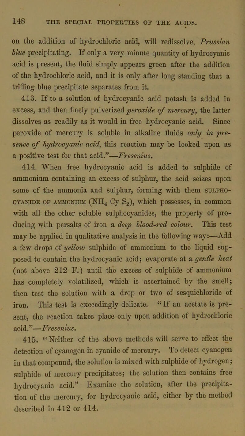 oa the addition of hydrochloric acid, will redissolve, Prussian blue precipitating. If only a very minute quantity of hydrocyanic acid is present, the fluid simply appears green after the addition of the hydrochloric acid, and it is only after long standing that a trifling blue precipitate separates from it. 413. If to a solution of hydrocyanic acid potash is added in excess, and then finely pulverized peroxide of mercury, the latter dissolves as readily as it would in free hydrocyanic acid. Since peroxide of mercury is soluble in alkaline fluids only in pre- sence of hydrocyanic acid, this reaction may be looked upon as a positive test for that acid.”—Fresenius. 414. When free hydrocyanic acid is added to sulphide of ammonium containing an excess of sulphur, the acid seizes upon some of the ammonia and sulphur, forming with them sulpho- cvanide of ammonium (NH4 Cy S2), which possesses, in common with all the other soluble sulphocyanides, the property of pro- ducing with persalts of iron a deep blood-red colour. This test may be applied in qualitative analysis in the following way:—Add a few drops of yelloio sulphide of ammonium to the liquid sup- posed to contain the hydrocyanic acid; evaporate at a gentle heat (not above 212 F.) until the excess of sulphide of ammonium has completely volatilized, which is ascertained by the smell; then test the solution with a drop or two of sesquichloride of iron. This test is exceedingly delicate. “ If an acetate is pre- sent, the reaction takes place only upon addition of hydrochloric acid.”—Fresenius. 415. “Neither of the above methods will serve to effect the detection of cyanogen in cyanide of mercury. To detect cyanogen in that compound, the solution is mixed with sulphide of hydrogen; sulphide of mercury precipitates; the solution then contains free hydrocyanic acid.” Examine the solution, after the precipita- tion of the mercury, for hydrocyanic acid, either by the method described in 412 or 414.