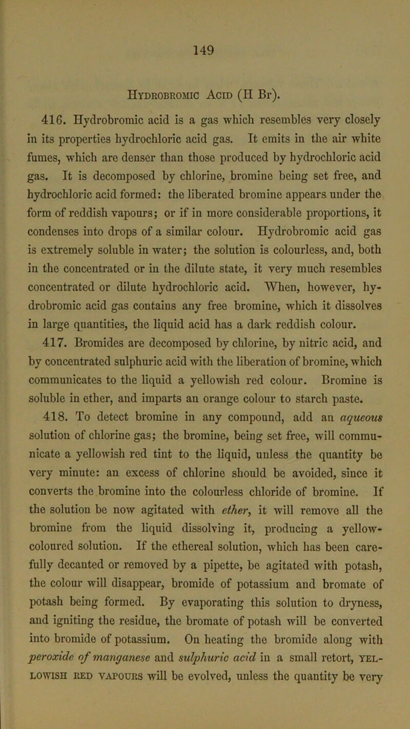 Hydrobromic Acid (H Br). 416. Hydrobromic acid is a gas which resembles very closely in its properties hydrochloric acid gas. It emits in the air white fumes, which are denser than those produced by hydrochloric acid gas. It is decomposed by chlorine, bromine being set free, and hydrochloric acid formed: the liberated bromine appears under the form of reddish vapours; or if in more considerable proportions, it condenses into drops of a similar colour. Hydrobromic acid gas is extremely soluble in water; the solution is colourless, and, both in the concentrated or in the dilute state, it very much resembles concentrated or dilute hydrochloric acid. When, however, hy- drobromic acid gas contains any free bromine, which it dissolves in large quantities, the liquid acid has a dark reddish colour. 417. Bromides are decomposed by chlorine, by nitric acid, and by concentrated sulphuric acid with the liberation of bromine, which communicates to the liquid a yellowish red colour. Bromine is soluble in ether, and imparts an orange colour to starch paste. 418. To detect bromine in any compound, add an aqueous solution of chlorine gas; the bromine, being set free, will commu- nicate a yellowish red tint to the liquid, unless the quantity be very minute: an excess of chlorine should be avoided, since it converts the bromine into the colourless chloride of bromine. If the solution be now agitated with ether, it will remove all the bromine from the liquid dissolving it, producing a yellow- colourcd solution. If the ethereal solution, which has been care- fully decanted or removed by a pipette, be agitated with potash, the colour will disappear, bromide of potassium and bromate of potash being formed. By evaporating this solution to dryness, and igniting the residue, the bromate of potash will be converted into bromide of potassium. On heating the bromide along with peroxide of manganese and sulphuric acid in a small retort, yel- lowish red vapours will be evolved, unless the quantity be very
