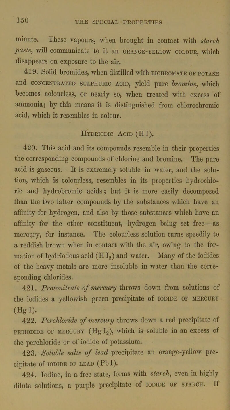 minute. These vapours, when brought in contact with starch paste, will communicate to it an orange-yellow colour, which disappears on exposure to the air. 419. Solid bromides, when distilled with bichromate of potash and CONCENTRATED sulphuric acid, yield pure bromine, which becomes colourless, or nearly so, when treated with excess of ammonia; by this means it is distinguished from chlorochromic acid, which it resembles in colour. Hydriodic Acid (HI). 420. This acid and its compounds resemble in their properties the corresponding compounds of chlorine and bromine. The pure acid is gaseous. It is extremely soluble in water, and the solu- tion, which is colourless, resembles in its properties hydrochlo- ric and hydrobromic acids; but it is more easily decomposed than the two latter compounds by the substances which have an affinity for hydrogen, and also by those substances which have an affinity for the other constituent, hydrogen being set free—as mercury, for instance. The colourless solution turns speedily to a reddish brown when in contact with the air, owing to the for- mation of hydriodous acid (HI2) and water. Many of the iodides of the heavy metals are more insoluble in water than the corre- sponding chlorides. 421. Protonitrate of mercury throws down from solutions of the iodides a yellowish green precipitate of iodide of mercury (Hg I)- 422. Perchloricle of mercury throws down a red precipitate of periodide of MERCURY (Hg I2), which is soluble in an excess of the perchloride or of iodide of potassium. 423. Soluble salts of lead precipitate an orange-yellow pre- cipitate of IODIDE OF LEAD (Pbl). 424. Iodine, in a free state, forms with starch, even in highly dilute solutions, a purple precipitate of iodide of starch. If