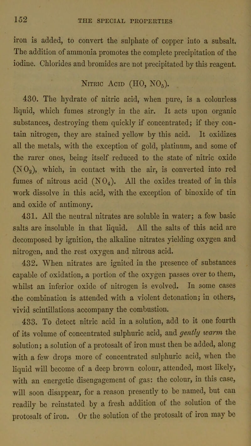 iron is added, to convert the sulphate of copper into a subsalt. The addition of ammonia promotes the complete precipitation of the iodine. Chlorides and bromides are not precipitated by this reagent. Nitric Acid (HO, N05). 430. The hydrate of nitric acid, when pure, is a colourless liquid, which fumes strongly in the air. It acts upon organic substances, destroying them quickly if concentrated; if they con- tain nitrogen, they are stained yellow by this acid. It oxidizes all the metals, with the exception of gold, platinum, and some of the rarer ones, being itself reduced to the state of nitric oxide (N02), which, in contact with the air, is converted into red fumes of nitrous acid (N 04). All the oxides treated of in this ■work dissolve in this acid, with the exception of binoxide of tin and oxide of antimony. 431. AJ1 the neutral nitrates are soluble in water; a few basic salts are insoluble in that liquid. All the salts of this acid are decomposed by ignition, the alkaline nitrates yielding oxygen and nitrogen, and the rest oxygen and nitrous acid. 432. When nitrates are ignited in the presence of substances capable of oxidation, a portion of the oxygen passes over to them, whilst an inferior oxide of nitrogen is evolved. In some cases •the combination is attended with a violent detonation; in others, vivid scintillations accompany the combustion. 433. To detect nitric acid in a solution, add to it one fourth of its volume of concentrated sulphuric acid, and gently rearm the solution; a solution of a protosalt of iron must then be added, along with a few drops more of concentrated sulphuric acid, when the liquid will become of a deep brown colour, attended, most likely, with an energetic disengagement of gas: the colour, in this case, will soon disappear, for a reason presently to be named, but can readily be reinstated by a fresh addition of the solution of the protosalt of iron. Or the solution of the protosalt of iron may be