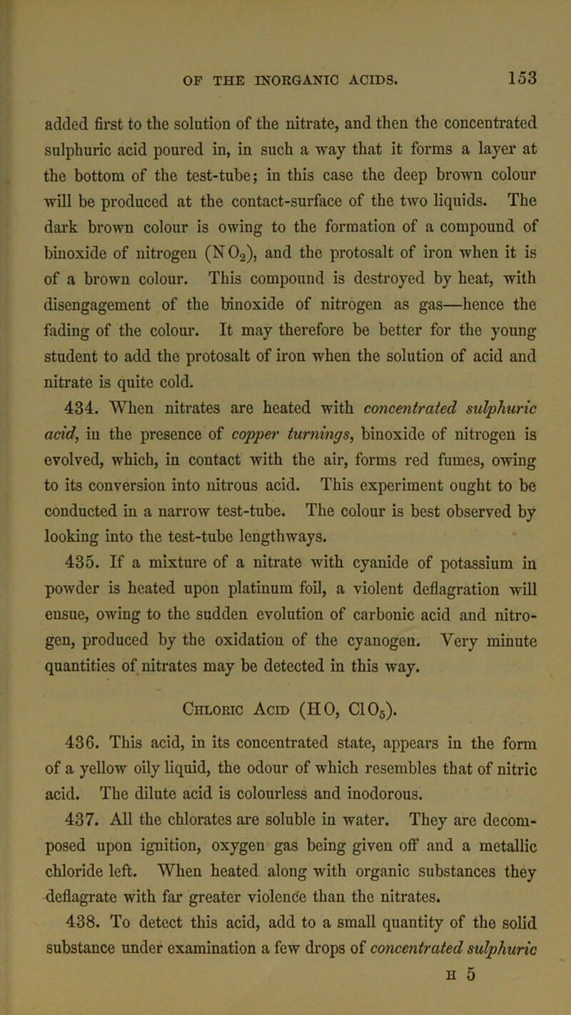 added first to the solution of the nitrate, and then the concentrated sulphuric acid poured in, in such a way that it forms a layer at the bottom of the test-tube; in this case the deep brown colour will be produced at the contact-surface of the two liquids. The dark brown colour is owing to the formation of a compound of binoxide of nitrogen (N 02), and the protosalt of iron when it is of a brown colour. This compound is destroyed by heat, with disengagement of the binoxide of nitrogen as gas—hence the fading of the colour. It may therefore be better for the young student to add the protosalt of iron when the solution of acid and nitrate is quite cold. 434. When nitrates are heated with concentrated sulphuric acid, in the presence of copper turnings, binoxide of nitrogen is evolved, which, in contact with the air, forms red fumes, owing to its conversion into nitrous acid. This experiment ought to be conducted in a narrow test-tube. The colour is best observed by looking into the test-tube lengthways. 435. If a mixture of a nitrate with cyanide of potassium in powder is heated upon platinum foil, a violent deflagration will ensue, owing to the sudden evolution of carbonic acid and nitro- gen, produced by the oxidation of the cyanogen. Very minute quantities of nitrates may be detected in this way. Chloric Acid (HO, C105). 436. This acid, in its concentrated state, appears in the form of a yellow oily liquid, the odour of which resembles that of nitric acid. The dilute acid is colourless and inodorous. 437. All the chlorates are soluble in water. They are decom- posed upon ignition, oxygen gas being given off and a metallic chloride left. When heated along with organic substances they deflagrate with far greater violence than the nitrates. 438. To detect this acid, add to a small quantity of the solid substance under examination a few drops of concentrated sulphuric h 5