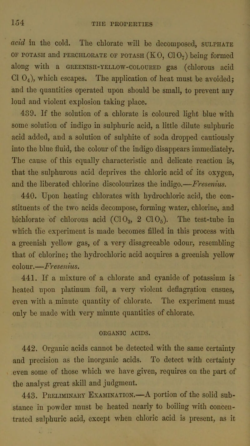 acid in the cold. The chlorate will be decomposed, sulphate of potash and perchlorate of potash (K 0, Cl 07) being formed along with a gueenish-yellow-coloured gas (chlorous acid Cl 04), which escapes. The application of heat must be avoided; and the quantities operated upon should be small, to prevent any loud and violent explosion taking place. 439. If the solution of a chlorate is coloured light blue with some solution of indigo in sulphuric acid, a little dilute sulphuric acid added, and a solution of sulphite of soda dropped cautiously into the blue fluid, the colour of the indigo disappears immediately. The cause of this equally characteristic and delicate reaction is, that the sulphurous acid deprives the chloric acid of its oxygen, and the liberated chlorine discolourizes the indigo.—Fresenius. 440. Upon heating chlorates with hydrochloric acid, the con- stituents of the two acids decompose, forming water, chlorine, and bichlorate of chlorous acid (C103, 2 C105). The test-tube in which the experiment is made becomes filled in this process with a greenish yellow gas, of a very disagreeable odour, resembling that of chlorine; the hydrochloric acid acquires a greenish yellow colour.—Fresenius. 441. If a mixture of a chlorate and cyanide of potassium is heated upon platinum foil, a very violent deflagration ensues, even with a minute quantity of chlorate. The experiment must only be made with very minute quantities of chlorate. organic acids. 442. Organic acids cannot be detected with the same certainty and precision as the inorganic acids. To detect with certainty even some of those which we have given, requires on the part of the analyst great skill and judgment. 443. Preliminary Examination.—A portion of the solid sub- stance in powder must be heated nearly to boiling with concen- trated sulphuric acid, except when chloric acid is present, as it