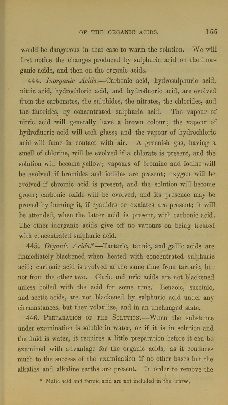 would be dangerous in that case to warm the solution. We will first notice the changes produced by sulphuric acid on the inor- ganic acids, and then on the organic acids. 444. Inorganic Acids.—Carbonic acid, hydrosulphuric acid, nitric acid, hydrochloric acid, and hydrofluoric acid, are evolved from the carbonates, the sulphides, the nitrates, the chlorides, and the fluorides, by concentrated sulphuric acid. The vapour of nitric acid will generally have a brown colour; the vapour of hydrofluoric acid will etch glass; and the vapour of hydrochloric acid will fume in contact with air. A greenish gas, having a smell of chlorine, will be evolved if a chlorate is present, and the solution will become yellow; vapours of bromine and iodine will be evolved if bromides and iodides are present; oxygen will be evolved if chromic acid is present, and the solution will become green; carbonic oxide will be evolved, and its presence may be proved by burning it, if cyanides or oxalates are present; it will be attended, when the latter acid is present, with carbonic acid. The other inorganic acids give off no vapours on being treated with concentrated sulphuric acid. 445. Organic Acids *—Tartaric, tannic, and gallic acids are immediately blackened when heated with concentrated sulphuric acid; carbonic acid is evolved at the same time from tartaric, but not from the other two. Citric and uric acids are not blackened unless boiled with the acid for some time. Benzoic, succinic, and acetic acids, are not blackened by sulphuric acid under any circumstances, but they volatilize, and in an unchanged state. 446. Preparation of the Solution.—When the substance under examination is soluble in water, or if it is in solution and the fluid is water, it requires a little preparation before it can be examined with advantage for the organic acids, as it conduces much to the success of the examination if no other bases but the alkalies and alkaline earths are present. In order to remove the * Malic acid and formic acid are not included in the course.