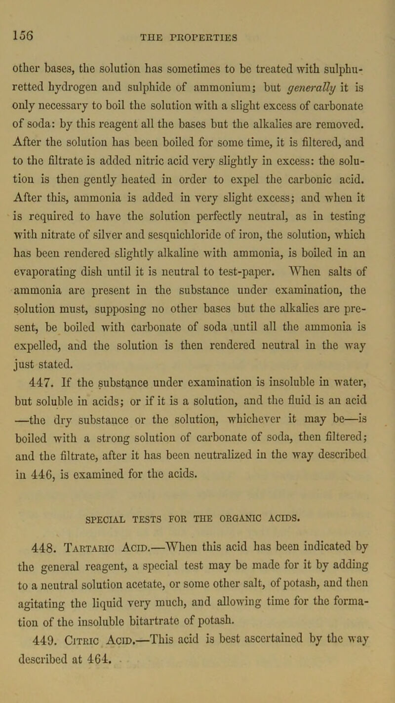 other bases, the solution has sometimes to be treated with sulphu- retted hydrogen and sulphide of ammonium; but generally it is only necessary to boil the solution with a slight excess of carbonate of soda: by this reagent all the bases but the alkalies are removed. After the solution has been boiled for some time, it is filtered, and to the filtrate is added nitric acid very slightly in excess: the solu- tion is then gently heated in order to expel the carbonic acid. After this, ammonia is added in very slight excess; and when it is required to have the solution perfectly neutral, as in testing with nitrate of silver and sesquichloride of iron, the solution, which has been rendered slightly alkaline ivith ammonia, is boiled in an evaporating dish until it is neutral to test-paper. When salts of ammonia are present in the substance under examination, the solution must, supposing no other bases but the alkalies are pre- sent, be boiled with carbonate of soda until all the ammonia is expelled, and the solution is then rendered neutral in the way just stated. 447. If the substance under examination is insoluble in water, but soluble in acids; or if it is a solution, and the fluid is an acid —the dry substance or the solution, whichever it may be—is boiled Avith a strong solution of carbonate of soda, then filtered; and the filtrate, after it has been neutralized in the Avay described in 446, is examined for the acids. SPECIAL TESTS FOR THE ORGANIC ACIDS. 448. Tartaric Acid.—When this acid has been indicated by the general reagent, a special test may be made for it by adding to a neutral solution acetate, or some other salt, of potash, and then agitating the liquid very much, and allowing time for the forma- tion of the insoluble bitartrate of potash. 449. Citric Acid.—This acid is best ascertained by the way described at 464.