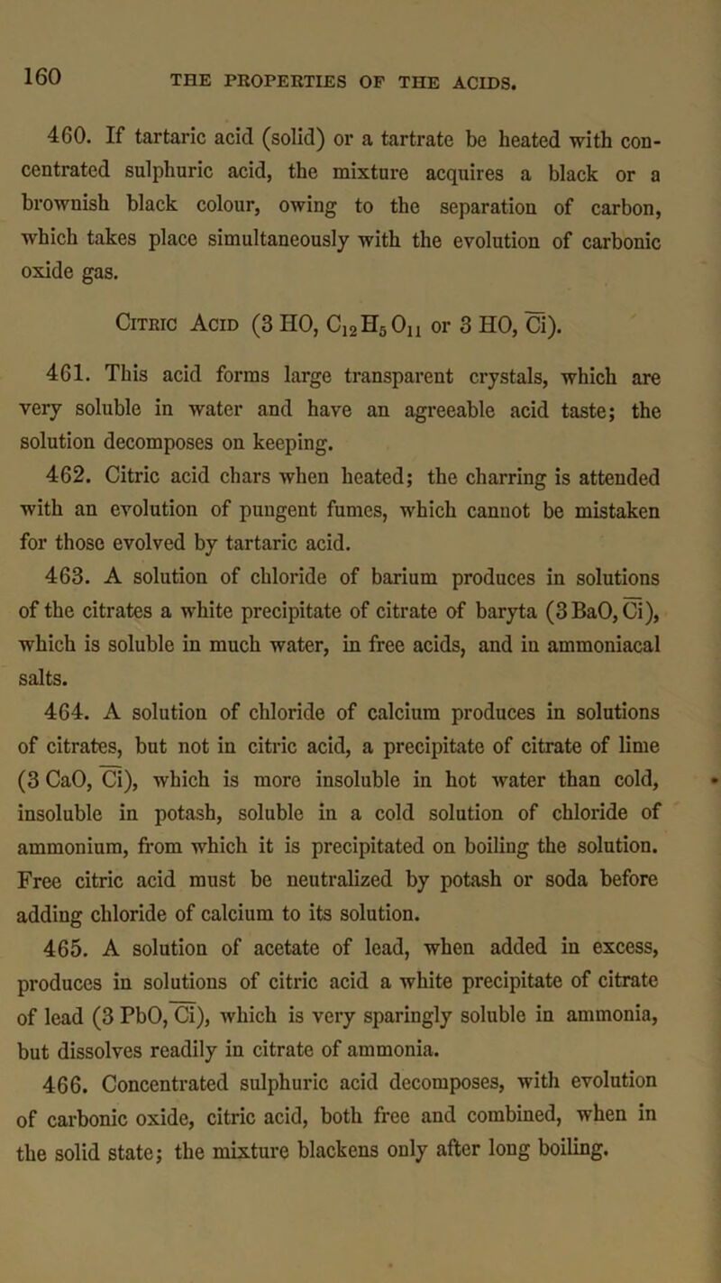 460. If tartaric acid (solid) or a tartrate be heated with con- centrated sulphuric acid, the mixture acquires a black or a brownish black colour, owing to the separation of carbon, which takes place simultaneously with the evolution of carbonic oxide gas. Citric Acid (3 HO, C12H5On or 3 HO, Ci). 461. This acid forms large transparent crystals, which are very soluble in water and have an agreeable acid taste; the solution decomposes on keeping. 462. Citric acid chars when heated; the charring is attended with an evolution of pungent fumes, which cannot be mistaken for those evolved by tartaric acid. 463. A solution of chloride of barium produces in solutions of the citrates a white precipitate of citrate of baryta (3BaO,Ci), which is soluble in much water, in free acids, and in ammoniacal salts. 464. A solution of chloride of calcium produces in solutions of citrates, but not in citric acid, a precipitate of citrate of lime (3 CaO, Ci), which is more insoluble in hot water than cold, insoluble in potash, soluble in a cold solution of chloride of ammonium, from which it is precipitated on boiling the solution. Free citric acid must be neutralized by potash or soda before adding chloride of calcium to its solution. 465. A solution of acetate of lead, when added in excess, produces in solutions of citric acid a white precipitate of citrate of lead (3 PbO, Ci), which is very sparingly soluble in ammonia, but dissolves readily in citrate of ammonia. 466. Concentrated sulphuric acid decomposes, with evolution of carbonic oxide, citric acid, both free and combined, when in the solid state; the mixture blackens only after long boiling.