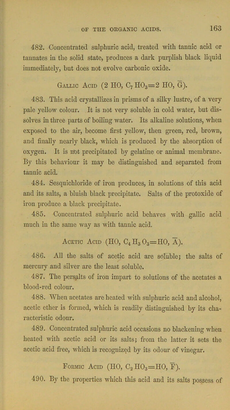 482. Concentrated sulphuric acid, treated with tannic acid or tannates in the solid state, produces a dark purplish black liquid immediately, but does not evolve carbonic oxide. Gallic Acid (2 HO, C7 H03=2 HO, G). 483. This acid crystallizes in prisms of a silky lustre, of a very pale yellow colour. It is not very soluble in cold water, but dis- solves in three parts of boiling water. Its alkaline solutions, when exposed to the air, become first yellow, then green, red, brown, and finally nearly black, which is produced by the absorption of oxygen. It is not precipitated by gelatine or animal membrane. By this behaviour it may be distinguished and separated from tannic acid. 484. Sesquichloride of iron produces, in solutions of this acid and its salts, a bluish black precipitate. Salts of the protoxide of iron produce a black precipitate. 485. Concentrated sulphuric acid behaves with gallic acid much in the same way as with tannic acid. Acetic Acid (HO, C4H303=H0, A). 486. All the salts of acetic acid are soluble; the salts of mercury and silver are the least soluble. 487. The persalts of iron impart to solutions of the acetates a blood-red colour. 488. When acetates are heated with sulphuric acid and alcohol, acetic ether is formed, which is readily distinguished by its cha- racteristic odour. 489. Concentrated sulphuric acid occasions no blackening when heated with acetic acid or its salts; from the latter it sets the acetic acid free, which is recognized by its odour of vinegar. Formic Acid (HO, C2 H03=H0, F). 490. By the properties which this acid and its salts possess of