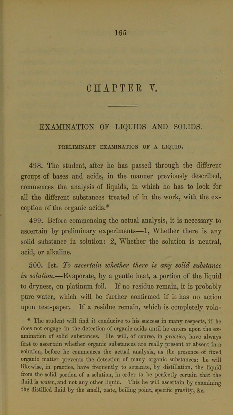 CHAPTER Y. EXAMINATION OF LIQUIDS AND SOLIDS. PRELIMINARY EXAMINATION OF A LIQUID. 498. The student, after be has passed through the different groups of bases and acids, in the manner previously described, commences the analysis of liquids, in which he has to look for all the different substances treated of in the work, with the ex- ception of the organic acids.* 499. Before commencing the actual analysis, it is necessary to ascertain by preliminary experiments—1, Whether there is any solid substance in solution: 2, Whether the solution is neutral, acid, or alkaline. 500. 1st. To ascertain whether there is any solid substance in solution.—Evaporate, by a gentle heat, a portion of the liquid to dryness, on platinum foil. If no residue remain, it is probably pure water, which will be further confirmed if it has no action upon test-paper. If a residue remain, which is completely vola- * The student will find it conducive to his success in many respects, if he does not engage in the detection of organic acids until he enters upon the ex- amination of solid substances. He will, of course, in practice, have always first to ascertain whether organic substances are really present or absent in a solution, before he commences the actual analysis, as the presence of fixed organic matter prevents the detection of many organic substances: he will likewise, in practice, have frequently to separate, by distillation, the liquid from the solid portion of a solution, in order to be perfectly certain that the fluid is water, and not any other liquid. This he will ascertain by examining the distilled fluid by the smell, taste, boiling point, specific gravity, &c.