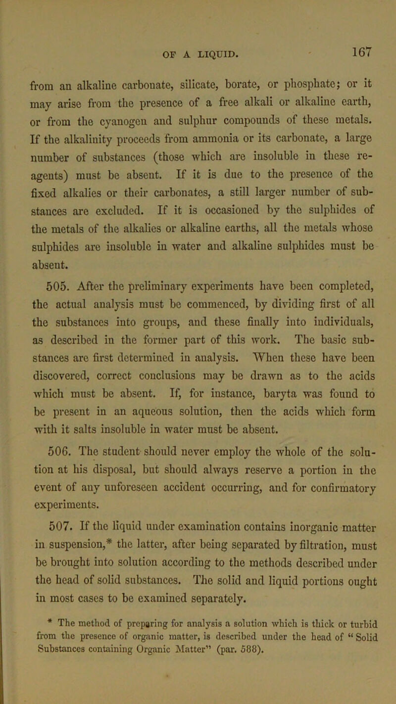 OF A LIQUID. from an alkaline carbonate, silicate, borate, or phosphate; or it may arise from the presence of a free alkali or alkaline earth, or from the cyanogen and sulphur compounds of these metals. If the alkalinity proceeds from ammonia or its carbonate, a large number of substances (those which are insoluble in these re- agents) must be absent. If it is due to the presence of the fixed alkalies or their carbonates, a still larger number of sub- stances are excluded. If it is occasioned by the sulphides of the metals of the alkalies or alkaline earths, all the metals whose sulphides are insoluble in water and alkaline sulphides must be absent. 505. After the preliminary experiments have been completed, the actual analysis must be commenced, by dividing first of all the substances into groups, and these finally into individuals, as described in the former part of this work. The basic sub- stances are first determined in analysis. When these have been discovered, correct conclusions may be drawn as to the acids which must be absent. If, for instance, baryta was found to be present in an aqueous solution, then the acids which form with it salts insoluble in water must be absent. 506. The student should never employ the whole of the solu- tion at his disposal, but should always reserve a portion in the event of any unforeseen accident occurring, and for confirmatory experiments. 507. If the liquid under examination contains inorganic matter in suspension,* the latter, after being separated by filtration, must be brought into solution according to the methods described under the head of solid substances. The solid and liquid portions ought in most cases to be examined separately. * The method of preparing for analysis a solution which is thick or turbid from the presence of organic matter, is described under the head of “ Solid Substances containing Organic Matter” (par. 588).