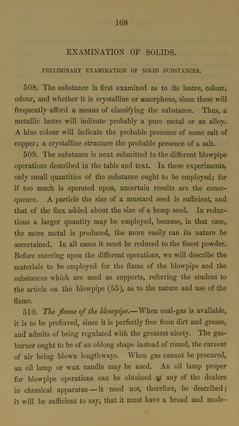 EXAMINATION OF SOLIDS. PRELIMINARY EXAMINATION OF SOLID SUBSTANCES. 508. The substance is first examined as to its lustre, colour, odour, and whether it is crystalline or amorphous, since these will frequently afford a means of classifying the substance. Thus, a metallic lustre will indicate probably a pure metal or an alloy. A blue colour will indicate the probable presence of some salt of copper; a crystalline structure the probable presence of a salt. 509. The substance is next submitted to the different blowpipe operations described in the table and text. In these experiments, only small quantities of the substance ought to be employed; for if too much is operated upon, uncertain results are the conse- quence. A particle the size of a mustard seed is sufficient, and that of the flux added about the size of a hemp seed. In reduc- tions a larger quantity may be employed, because, in that case, the more metal is produced, the more easily can its nature be ascertained. In all cases it must be reduced to the finest powder. Before entering upon the different operations, we will describe the materials to be employed for the flame of the blowpipe and the substances which are used as supports, referring the student to the article on the blowpipe (55), as to the nature and use of the flame. 510. The flame of the blotvpipe.—When coal-gas is available, it is to be preferred, since it is perfectly free from dirt and grease, and admits of being regulated with the greatest nicety. The gas- burner ought to be of an oblong shape instead of round, the current of air being blown lengthways. When gas cannot be procured, an oil lamp or wax candle may be used. An oil lamp proper for blowpipe operations can be obtained f^t any of the dealers in chemical apparatus — it need not, therefore, be described; it will be sufficient to say, that it must have a broad and mode-
