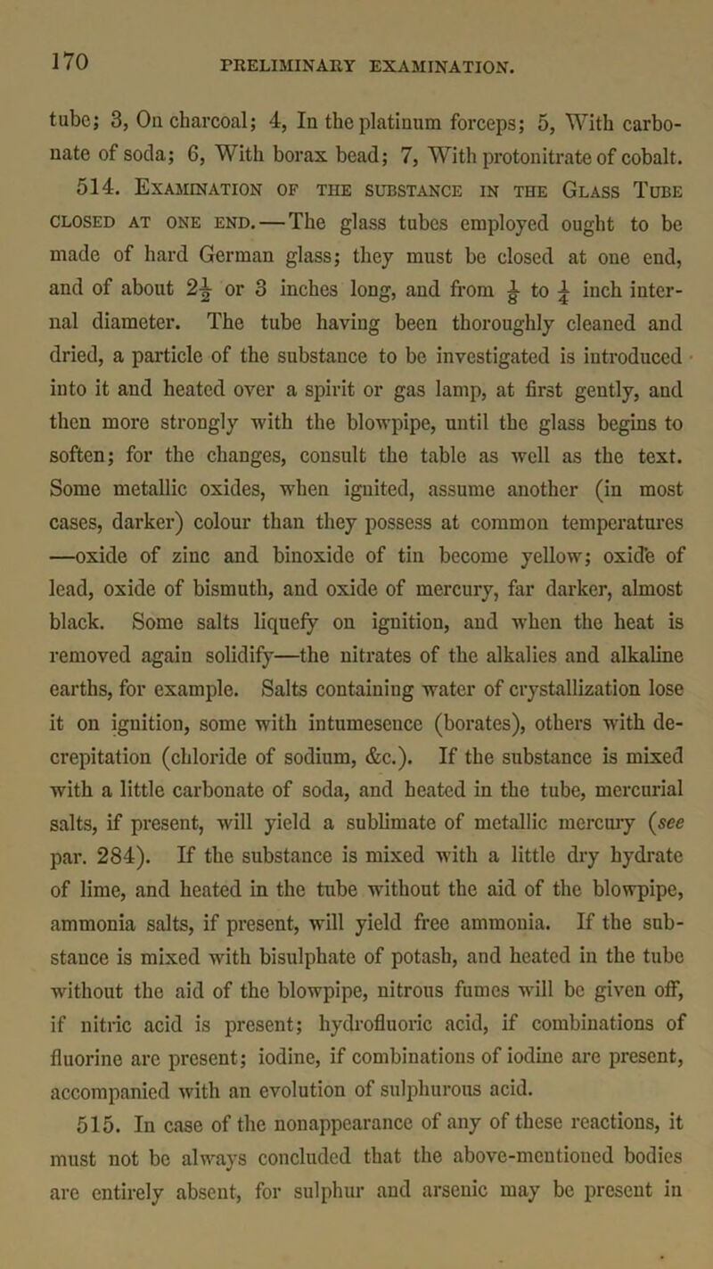 tube; 3, On charcoal; 4, In the platinum forceps; 5, With carbo- nate of soda; 6, With borax bead; 7, With protonitrate of cobalt. 514. Examination of the substance in the Glass Tube closed at one end.—The glass tubes employed ought to be made of hard German glass; they must be closed at one end, and of about or 3 inches long, and from g- to ^ inch inter- nal diameter. The tube having been thoroughly cleaned and dried, a particle of the substance to be investigated is introduced into it and heated over a spirit or gas lamp, at first gently, and then more strongly with the blowpipe, until the glass begins to soften; for the changes, consult the table as well as the text. Some metallic oxides, when ignited, assume another (in most cases, darker) colour than they possess at common temperatures —oxide of zinc and binoxide of tin become yellow; oxid’e of lead, oxide of bismuth, and oxide of mercury, far darker, almost black. Some salts liquefy on ignition, and when the heat is removed again solidify—the nitrates of the alkalies and alkaline earths, for example. Salts containing water of crystallization lose it on ignition, some with intumesence (borates), others with de- crepitation (chloride of sodium, &c.). If the substance is mixed with a little carbonate of soda, and heated in the tube, mercurial salts, if present, will yield a sublimate of metallic mercury (see par. 284). If the substance is mixed with a little dry hydrate of lime, and heated in the tube without the aid of the blowpipe, ammonia salts, if present, will yield free ammonia. If the sub- stance is mixed with bisulphate of potash, and heated in the tube without the aid of the blowpipe, nitrous fumes will be given off, if nitric acid is present; hydrofluoric acid, if combinations of fluorine are present; iodine, if combinations of iodine are present, accompanied with an evolution of sulphurous acid. 515. In case of the nonappearance of any of these reactions, it must not be always concluded that the above-mentioned bodies are entirely absent, for sulphur and arsenic may be present in