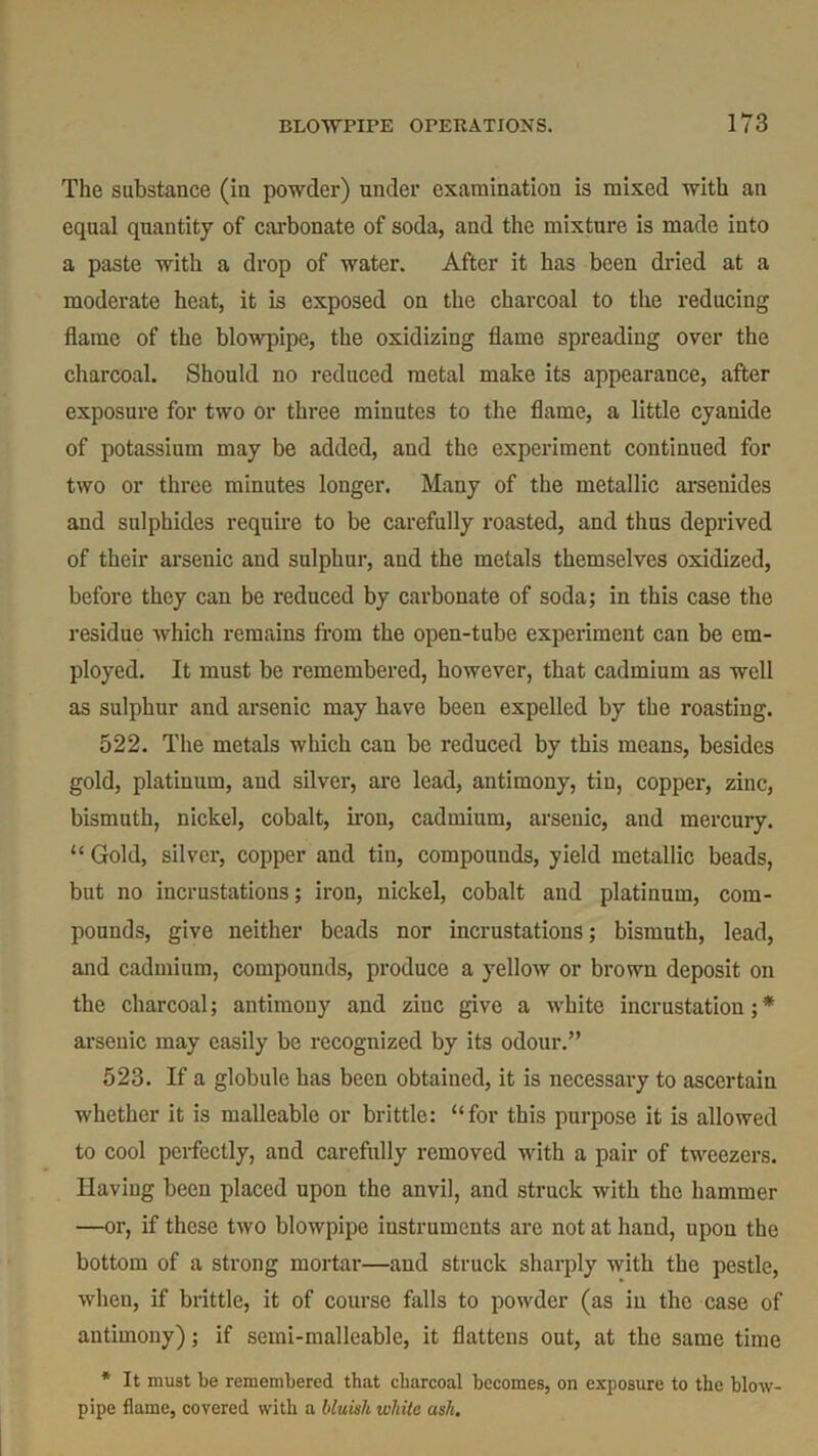 The substance (in powder) under examination is mixed with an equal quantity of carbonate of soda, and the mixture is made into a paste with a drop of water. After it has been dried at a moderate heat, it is exposed on the charcoal to the reducing flame of the blowpipe, the oxidizing flame spreading over the charcoal. Should no reduced metal make its appearance, after exposure for two or three minutes to the flame, a little cyanide of potassium may be added, and the experiment continued for two or three minutes longer. Many of the metallic arsenides and sulphides require to be carefully roasted, and thus deprived of their arsenic and sulphur, and the metals themselves oxidized, before they can be reduced by carbonate of soda; in this case the residue which remains from the open-tube experiment can be em- ployed. It must be remembered, however, that cadmium as well as sulphur and arsenic may have been expelled by the roasting. 522. The metals which can be reduced by this means, besides gold, platinum, and silver, are lead, antimony, tin, copper, zinc, bismuth, nickel, cobalt, iron, cadmium, arsenic, and mercury. “ Gold, silver, copper and tin, compounds, yield metallic beads, but no incrustations; iron, nickel, cobalt and platinum, com- pounds, give neither beads nor incrustations; bismuth, lead, and cadmium, compounds, produce a yellow or brown deposit on the charcoal; antimony and ziuc give a white incrustation;* arsenic may easily be recognized by its odour.” 523. If a globule has been obtained, it is necessary to ascertain whether it is malleable or brittle: “for this purpose it is allowed to cool perfectly, and carefully removed with a pair of tweezers. Having been placed upon the anvil, and struck with the hammer —or, if these two blowpipe instruments are not at hand, upon the bottom of a strong mortar—and struck sharply with the pestle, when, if brittle, it of course bills to powder (as in the case of antimony); if semi-malleable, it flattens out, at the same time * It must be remembered that charcoal becomes, on exposure to the blow- pipe flame, covered with a bluish white ash.