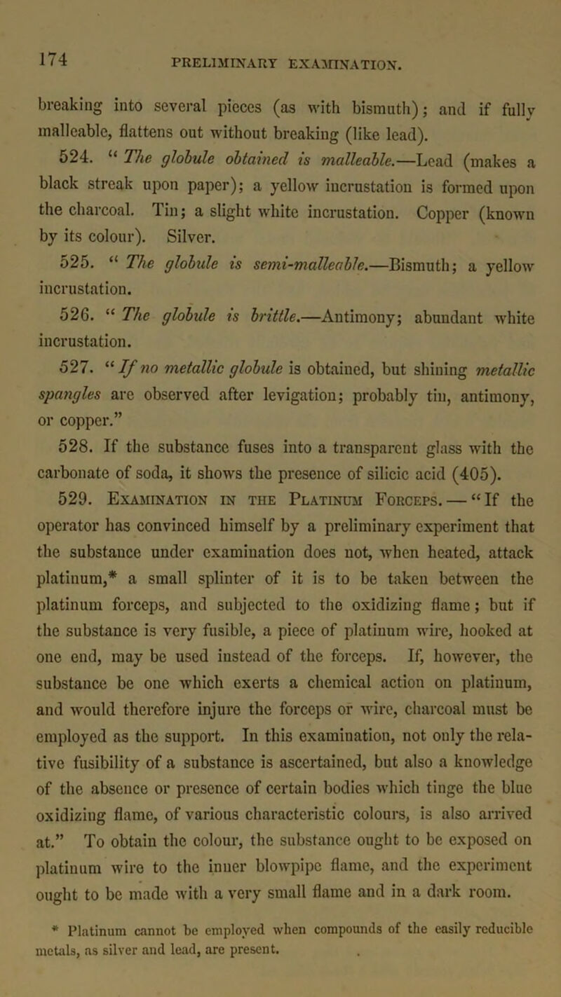 breaking into several pieces (as with bismuth); and if fully malleable, flattens out without breaking (like lead). 524. “ The globule obtained is malleable.—Lead (makes a black streak upon paper); a yellow incrustation is formed upon the charcoal. Tin; a slight white incrustation. Copper (known by its colour). Silver. 525. “ The globule is semi-malleable.—Bismuth; a yellow incrustation. 526. “ The globidc is brittle.—Antimony; abundant white incrustation. 527. “ If no metallic globide is obtained, but shining metallic spangles are observed after levigation; probably tin, antimony, or copper.” 528. If the substance fuses into a transparent glass with the carbonate of soda, it shows the presence of silicic acid (405). 529. Examination in the Platinum Forceps. — “ If the operator has convinced himself by a preliminary experiment that the substance under examination does not, when heated, attack platinum,* a small splinter of it is to be taken between the platinum forceps, and subjected to the oxidizing flame; but if the substance is very fusible, a piece of platinum wire, hooked at one end, may be used instead of the forceps. If, however, the substance be one which exerts a chemical action on platinum, and would therefore injure the forceps or wire, charcoal must be employed as the support. In this examination, not only the rela- tive fusibility of a substance is ascertained, but also a knowledge of the absence or presence of certain bodies which tinge the blue oxidizing flame, of various characteristic colours, is also arrived at.” To obtain the colour, the substance ought to be exposed on platinum wire to the inner blowpipe flame, and the experiment ought to be made with a very small flame and in a dark room. * Platinum cannot be employed when compounds of the easily reducible metals, as silver and lead, are present.
