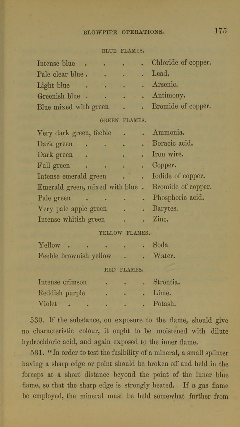 BLUE FLAMES. Intense blue . Chloride of copper. Pale clear blue. . Lead. Light blue . Arsenic. Greenish blue . • • Antimony. Blue mixed with green • • Bromide of copper. GREEN FLAMES. Very dark green, feeble • • Ammonia. Dark green • • Boracic acid. Dark green • • Iron wire. Full green • Copper. Intense emerald green • Iodide of copper. Emerald green, mixed with blue . Bromide of copper. Pale green . Phosphoric acid. Very pale apple green • Barytes. Intense whitish green • Zinc. YELLOW FLAMES. Yellow . . • Soda. Feeble brownish yellow • Water. RED FLAMES* Intense crimson • • Strontia. Reddish purple • • Lime. Violet Potash. 530. If the substance, on exposure to the flame, should give no characteristic colour, it ought to be moistened with dilute hydrochloric acid, and again exposed to the inner flame. 531. “In order to test the fusibility of a mineral, a small splinter having a sharp edge or point should be broken off and held in the forceps at a short distance beyond the point of the inner blue flame, so that the sharp edge is strongly heated. If a gas flame be employed, the mineral must be held somewhat further from