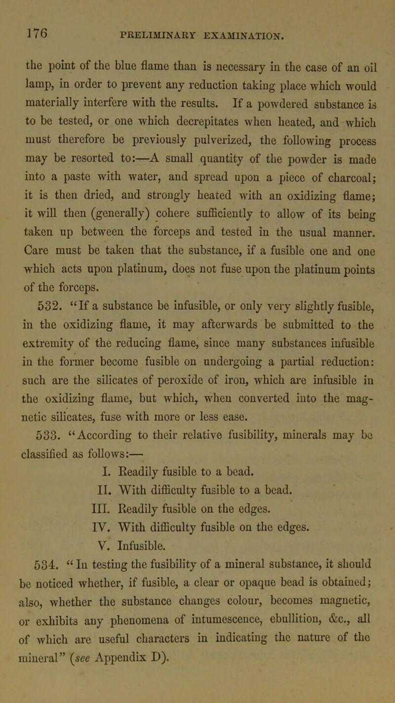 the point of the blue flame than is necessary in the case of an oil lamp, in order to prevent any reduction taking place which would materially interfere with the results. If a powdered substance is to be tested, or one which decrepitates when heated, and which must therefore be previously pulverized, the following process may be resorted to:—A small quantity of the powder is made into a paste with water, and spread upon a piece of charcoal; it is then dried, and strongly heated with an oxidizing flame; it will then (generally) cohere sufficiently to allow of its being taken up between the forceps and tested in the usual manner. Care must be taken that the substance, if a fusible one and one which acts upon platinum, does not fuse upon the platinum points of the forceps. 532. “If a substance be infusible, or only very slightly fusible, in the oxidizing flame, it may afterwards be submitted to the extremity of the reducing flame, since many substances infusible in the former become fusible on undergoing a partial reduction: such are the silicates of peroxide of iron, which are infusible in the oxidizing flame, but which, when converted into the mag- netic silicates, fuse with more or less ease. 533. “According to their relative fusibility, minerals may be classified as follows:— I. Readily fusible to a bead. II. With difficulty fusible to a bead. III. Readily fusible on the edges. IV. With difficulty fusible on the edges. V. Infusible. 534. “ Iu testing the fusibility of a mineral substance, it should be noticed whether, if fusible, a clear or opaque bead is obtained; also, whether the substance changes colour, becomes magnetic, or exhibits any phenomena of intumescence, ebullition, &c., all of which are useful characters in indicating the nature of the mineral” (see Appendix D).