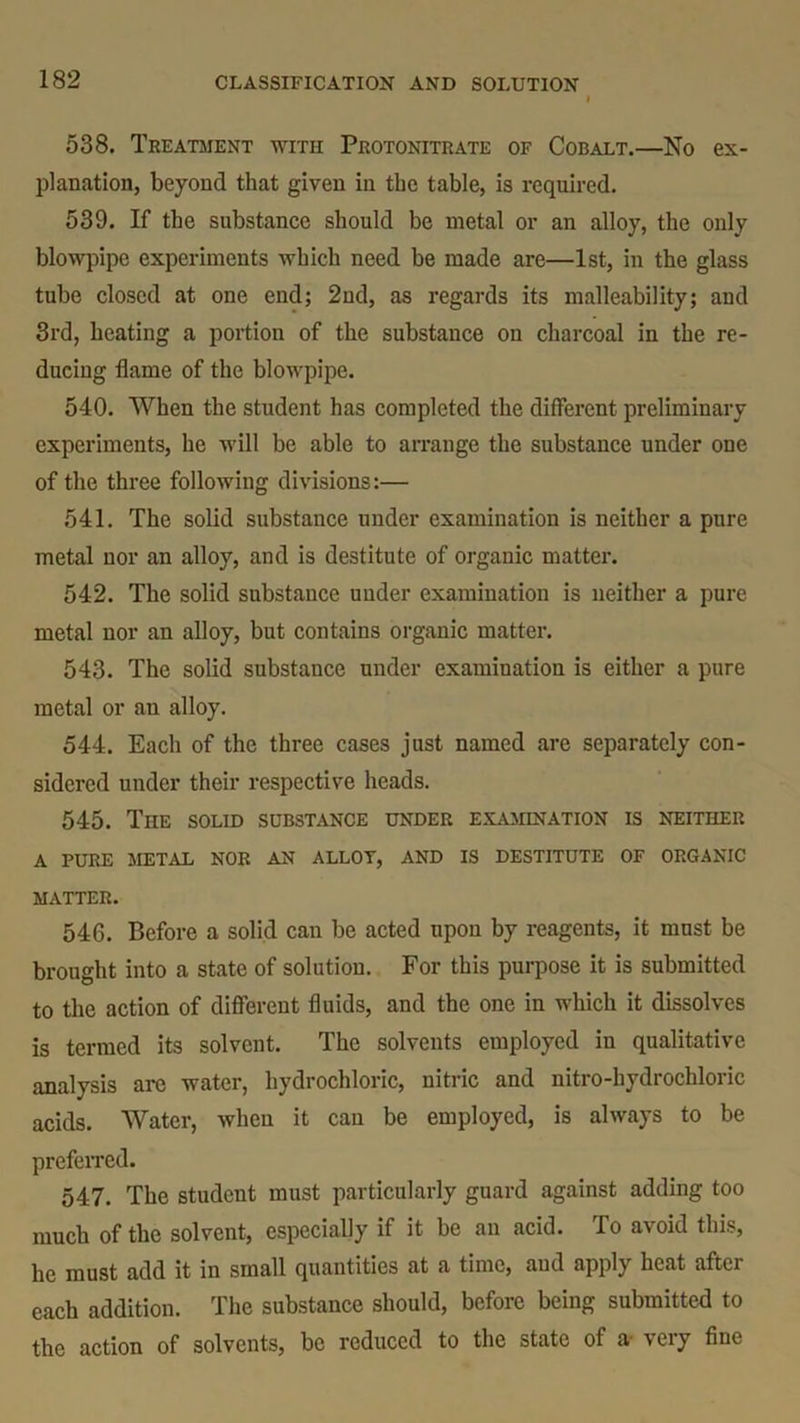 538. Treatment with Protonitrate of Cobalt.—No ex- planation, beyond that given in the table, is required. 539. If the substance should be metal or an alloy, the only blowpipe experiments which need be made are—1st, in the glass tube closed at one end; 2nd, as regards its malleability; and 3rd, heating a portion of the substance on charcoal in the re- ducing flame of the blowpipe. 540. When the student has completed the different preliminary experiments, he will be able to arrange the substance under one of the three following divisions:— 541. The solid substance under examination is neither a pure metal nor an alloy, and is destitute of organic matter. 542. The solid substance under examination is neither a pure metal nor an alloy, but contains organic matter. 543. The solid substance under examination is either a pure metal or an alloy. 544. Each of the three cases just named are separately con- sidered under their respective heads. 545. The solid substance under examination is neither a pure metal nor an allot, and is destitute of organic MATTER. 546. Before a solid can be acted upon by reagents, it must be brought into a state of solution. For this purpose it is submitted to the action of different fluids, and the one in which it dissolves is termed its solvent. The solvents employed in qualitative analysis are water, hydrochloric, nitric and nitro-hydrochloric acids. Water, when it can be employed, is always to be preferred. 547. The student must particularly guard against adding too much of the solvent, especially if it be an acid. To avoid this, he must add it in small quantities at a time, and apply heat after each addition. The substance should, before being submitted to the action of solvents, be reduced to the state of a 'veiy fine