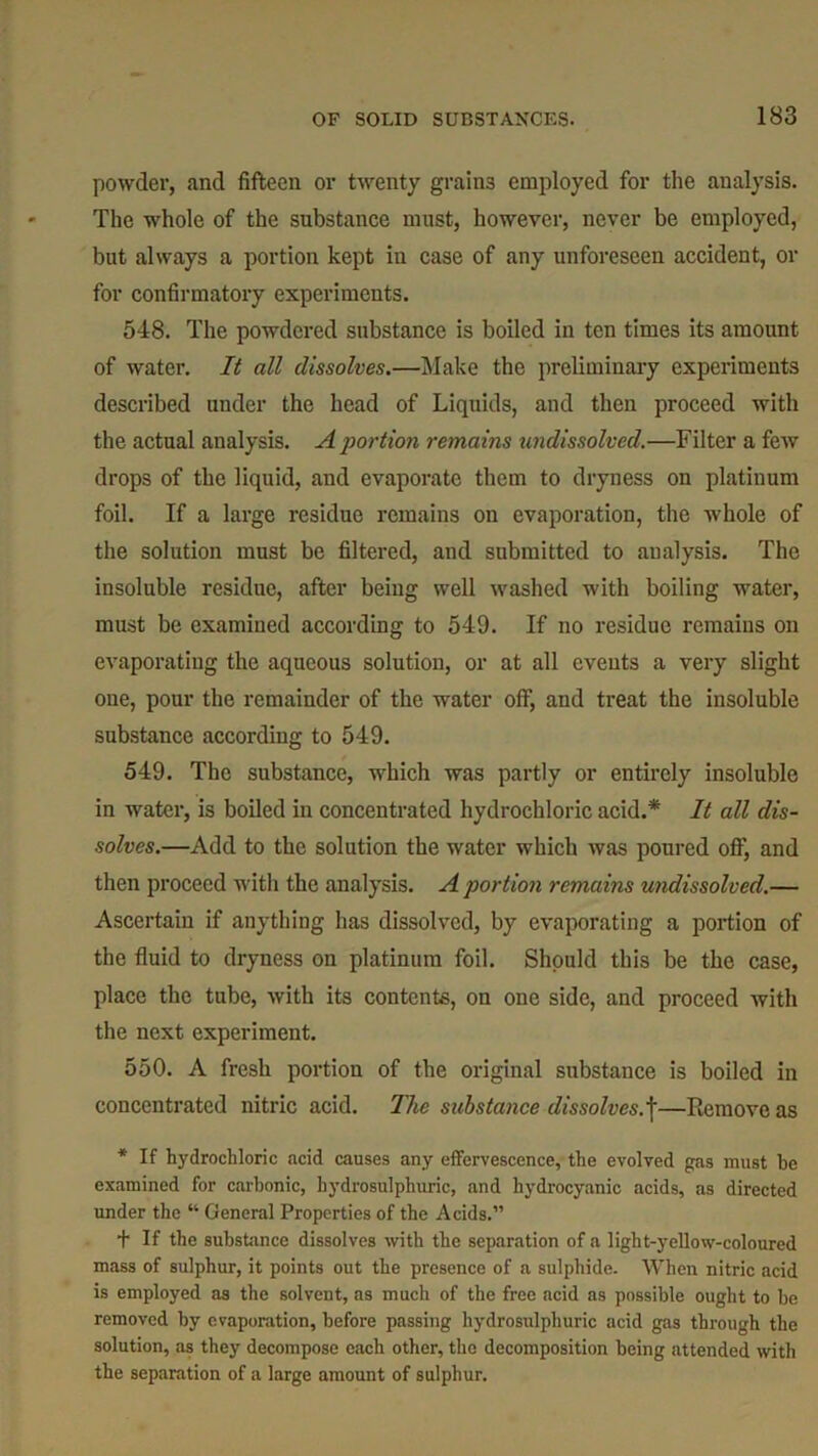 powder, and fifteen or twenty grains employed for the analysis. The whole of the substance must, however, never be employed, but always a portion kept in case of any unforeseen accident, or for confirmatory experiments. 548. The powdered substance is boiled in ten times its amount of water. It all dissolves.—Make the preliminary experiments described under the head of Liquids, and then proceed with the actual analysis. A portion remains undissolved.—Filter a few drops of the liquid, and evaporate them to dryness on platinum foil. If a large residue remains on evaporation, the whole of the solution must be filtered, and submitted to analysis. The insoluble residue, after being well washed with boiling water, must be cxamiued according to 549. If no residue remains on evaporating the aqueous solution, or at all events a very slight one, pour the remainder of the water off, and treat the insoluble substance according to 549. 549. The substance, which was partly or entirely insoluble in water, is boiled in concentrated hydrochloric acid.* It all dis- solves.—Add to the solution the water which was poured off, and then proceed with the analysis. A portion remains undissolved.— Ascertain if anything has dissolved, by evaporating a portion of the fluid to dryness on platinum foil. Should this be the case, place the tube, with its contents, on one side, and proceed with the next experiment. 550. A fresh portion of the original substance is boiled in concentrated nitric acid. The substance dissolves.i—Remove as * If hydrochloric acid causes any effervescence, the evolved gas must he examined for carbonic, hydrosulphuric, and hydrocyanic acids, as directed under the “ General Properties of the Acids.” + If the substance dissolves with the separation of a light-yellow-coloured mass of sulphur, it points out the presence of a sulphide. When nitric acid is employed as the solvent, as much of the free acid as possible ought to be removed by evaporation, before passing hydrosulphuric acid gas through the solution, as they decompose each other, the decomposition being attended with the separation of a large amount of sulphur.