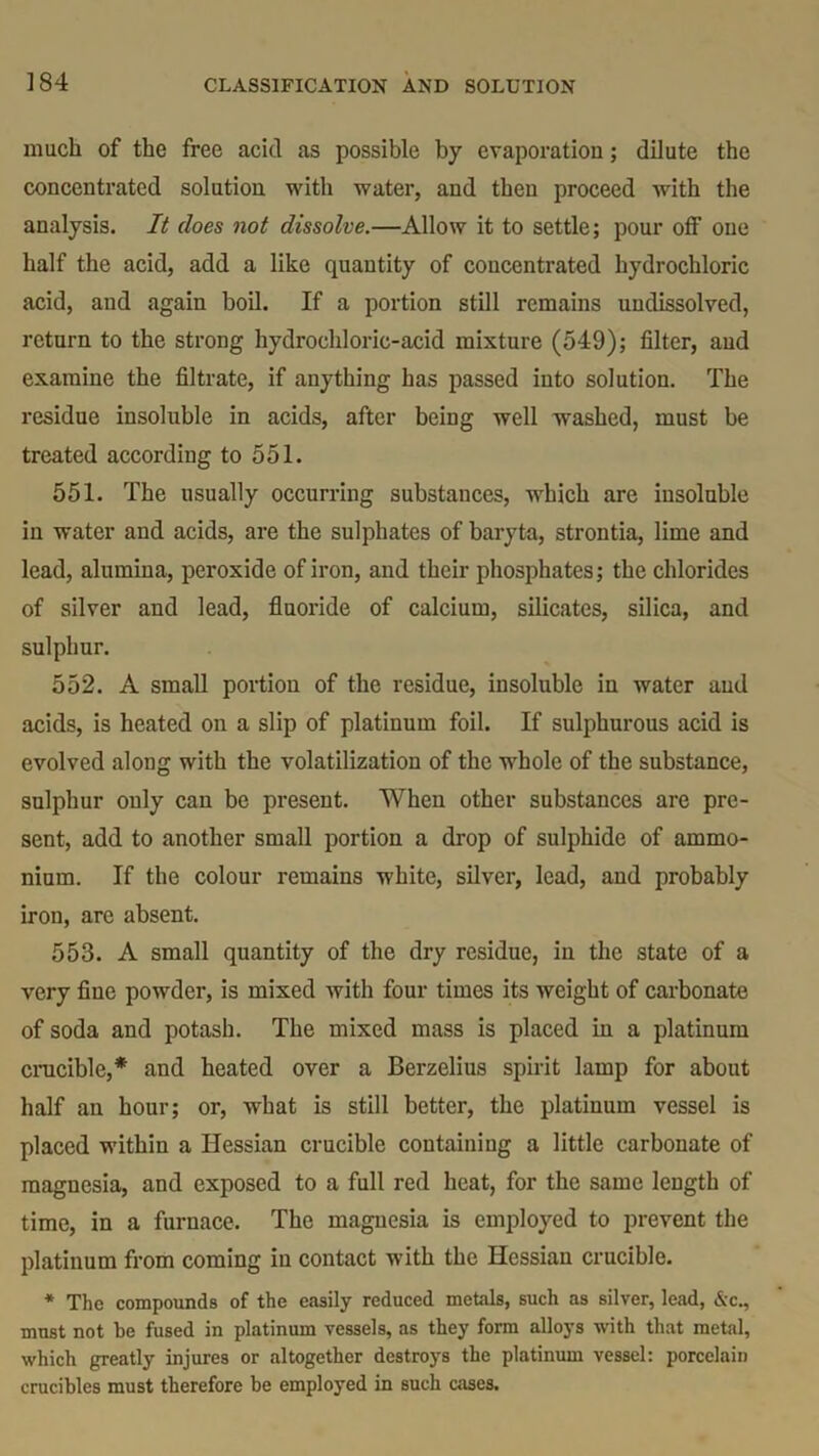 much of the free acid as possible by evaporation; dilute the concentrated solution with water, and then proceed with the analysis. It does not dissolve.—Allow it to settle; pour off’ one half the acid, add a like quantity of concentrated hydrochloric acid, and again boil. If a portion still remains undissolved, return to the strong hydrochloric-acid mixture (549); filter, and examine the filtrate, if anything has passed into solution. The residue insoluble in acids, after being well washed, must be treated according to 551. 551. The usually occurring substances, which are insoluble in water and acids, are the sulphates of baryta, strontia, lime and lead, alumina, peroxide of iron, and their phosphates; the chlorides of silver and lead, fluoride of calcium, silicates, silica, and sulphur. 552. A small portion of the residue, insoluble in water and acids, is heated on a slip of platinum foil. If sulphurous acid is evolved along with the volatilization of the whole of the substance, sulphur only can be present. When other substances are pre- sent, add to another small portion a drop of sulphide of ammo- nium. If the colour remains white, silver, lead, and probably iron, are absent. 553. A small quantity of the dry residue, in the state of a very fine powder, is mixed with four times its weight of carbonate of soda and potash. The mixed mass is placed in a platinum crucible,* and heated over a Berzelius spirit lamp for about half an hour; or, what is still better, the platinum vessel is placed within a Hessian crucible containing a little carbonate of magnesia, and exposed to a full red heat, for the same length of time, in a furnace. The magnesia is employed to prevent the platinum from coming in contact with the Hessian crucible. * The compounds of the easily reduced metals, such as silver, lead, &c., must not be fused in platinum vessels, as they form alloys with that metal, which greatly injures or altogether destroys the platinum vessel: porcelain crucibles must therefore be employed in such cases.