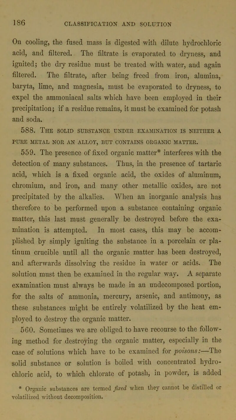 On cooling, the fused mass is digested with dilute hydrochloric acid, and filtered. The filtrate is evaporated to dryness, and ignited; the dry residue must be treated with -water, aud again filtered. The filtrate, after being freed from iron, alumina, baryta, lime, and magnesia, must be evaporated to dryness, to expel the ammoniacal salts which have been employed in their precipitation; if a residue remains, it must be examined for potash and soda. 588. The solid substance under examination is neither a PURE METAL NOR AN ALLOT, BUT CONTAINS ORGANIC MATTER. 559. The presence of fixed organic matter* interferes with the detection of many substances. Thus, in the presence of tartaric acid, which is a fixed organic acid, the oxides of aluminum, chromium, and iron, and many other metallic oxides, are not precipitated by the alkalies. When an inorganic analysis has therefore to be performed upon a substance containing organic matter, this last must generally be destroyed before the exa- mination is attempted. In most cases, this may be accom- plished by simply igniting the substauce in a porcelain or pla- tinum crucible until all the organic matter has been destroyed, and afterwards dissolving the residue in water or acids. The solution must then be examined in the regular way. A separate examination must always be made in an uudecomposed portion, for the salts of ammonia, mercury, arsenic, and antimony, as these substances might bo entirely volatilized by the heat em- ployed to destroy the organic matter. 560. Sometimes we are obliged to have recourse to the follow- ing method for destroying the organic matter, especially in the case of solutions which have to be examined for poisons:—The solid substance or solution is boiled with concentrated hydro- chloric acid, to which chlorate of potash, in powder, is added * Organic substances are termed fired when they cannot be distilled or volatilized without decomposition.