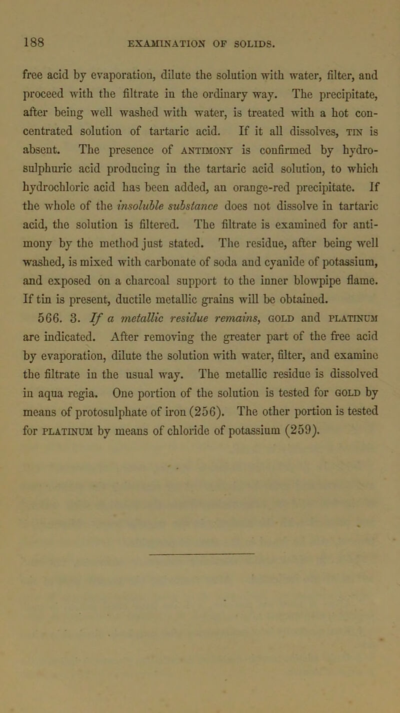 free acid by evaporation, dilute the solution with water, filter, and proceed with the filtrate in the ordinary way. The precipitate, after being well washed with water, is treated with a hot con- centrated solution of tartaric acid. If it all dissolves, tin is absent. The presence of antimony is confirmed by hydro- sulphuric acid producing in the tartaric acid solution, to which hydrochloric acid has been added, an orange-red precipitate. If the whole of the insoluble substance does not dissolve in tartaric acid, the solution is filtered. The filtrate is examined for anti- mony by the method just stated. The residue, after being well washed, is mixed with carbonate of soda and cyanide of potassium, and exposed on a charcoal support to the inner blowpipe flame. If tin is present, ductile metallic grains will be obtained. 566. 3. If a metallic residue remains, gold and platinum are indicated. After removing the greater part of the free acid by evaporation, dilute the solution with water, filter, and examine the filtrate in the usual way. The metallic residue is dissolved in aqua regia. One portion of the solution is tested for gold by means of protosulphate of iron (256). The other portion is tested for platinum by means of chloride of potassium (259).