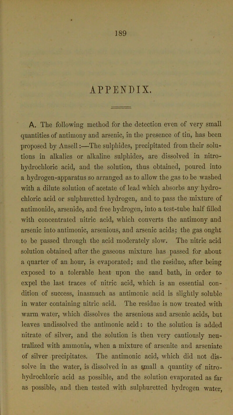 APPENDIX. A. The following method for the detection even of very small quantities of antimony and arsenic, in the presence of tiu, has been proposed by Ansell:—The sulphides, precipitated from their solu- tions in alkalies or alkaline sulphides, are dissolved in nitro- hydrochloric acid, aud the solution, thus obtained, poured into a hydrogen-apparatus so arranged as to allow the gas to be washed with a dilute solution of acetate of lead which absorbs any hydro- chloric acid or sulphuretted hydrogen, and to pas3 the mixture of antimonide, arsenide, and free hydrogen, into a test-tube half filled with concentrated nitric acid, which converts the antimony and arsenic into antimonic, arsenious, and arsenic acids; the gas onght to be passed through the acid moderately slow. The nitric acid solution obtained after the gaseous mixture has passed for about a quarter of an hour, is evaporated; and the residue, after being exposed to a tolerable heat upon the sand bath, in order to expel the last traces of nitric acid, which is an essential con- dition of success, inasmuch as antimonic acid is slightly soluble in water containing nitric acid. The residue is now treated with warm water, which dissolves the arsenious and arsenic acids, but leaves undissolvcd the antimonic acid: to the solution is added nitrate of silver, and the solution is then very cautiously neu- tralized with ammonia, when a mixture of ai’senite and arseniatc of silver precipitates. The antimonic acid, which did not dis- solve in the water, is dissolved in as small a quantity of nitro- hydrochloric acid as possible, and the solution evaporated as far as possible, and then tested with sulphuretted hydrogen water,