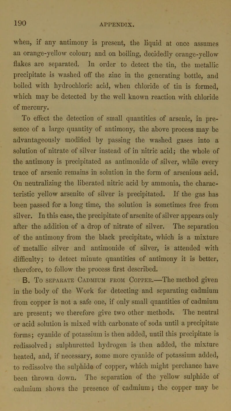 when, if any antimony is present, the liquid at once assumes an orange-yellow colour; and on boiling, decidedly orange-yellow flakes are separated. In order to detect the tin, the metallic precipitate is washed off the zinc in the generating bottle, and boiled with hydrochloric acid, when chloride of tin is formed, which may be detected by the well known reaction with chloride of mercury. To effect the detection of small quantities of arsenic, in pre- sence of a large quantity of antimony, the above process may be advantageously modified by passing the washed gases into a solution of nitrate of silver instead of in nitric acid; the whole of the antimony is precipitated as antimonide of silver, while every trace of arsenic remains in solution in the form of arsenious acid. On neutralizing the liberated nitric acid by ammonia, the charac- teristic yellow arsenite of silver is precipitated. If the gas has been passed for a long time, the solution is sometimes free from silver. In this case, the precipitate of arsenite of silver appears only after the addition of a drop of nitrate of silver. The separation of the antimony from the black precipitate, which is a mixture of metallic silver and antimonide of silver, is attended with difficulty; to detect minute quantities of antimony it is better, therefore, to follow the process first described. B. To separate Cadmium fuom Copper.—The method given in the body of the Work for detecting and separating cadmium from copper is not a safe one, if only small quantities of cadmium are present; we therefore give two other methods. The neutral or acid solution is mixed with carbonate of soda until a precipitate forms; cyanide of potassium is then added, until this precipitate is rcdissolved; sulphuretted hydrogen is then added, the mixture heated, and, if necessary, some more cyanide of potassium added, to redissolve the sulphide of copper, which might perchance have been thrown down. The separation of the yellow sulphide of cadmium shows the presence of cadmium; the copper may be