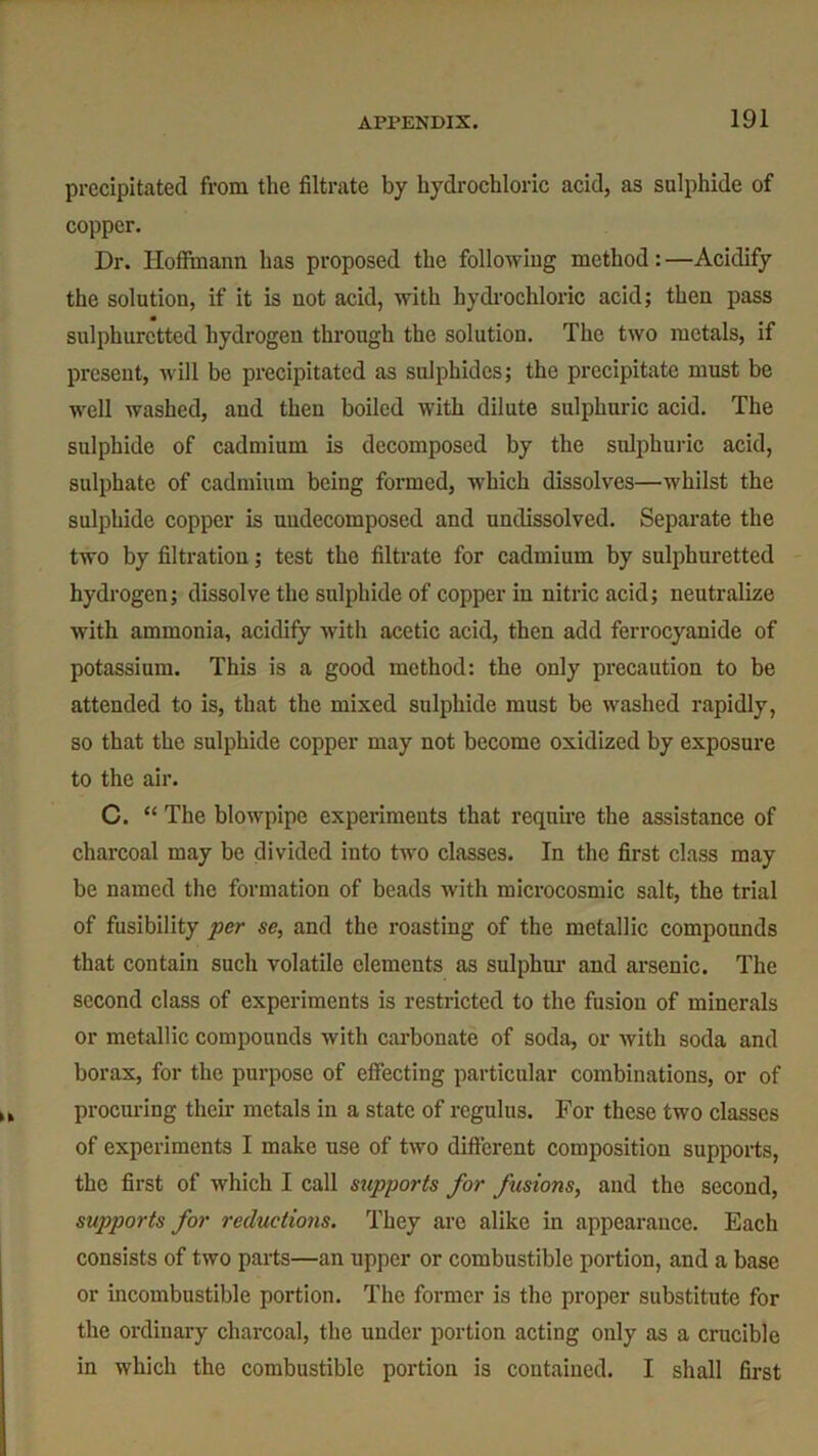 precipitated from the filtrate by hydrochloric acid, as sulphide of copper. Dr. Hoffmann has proposed the following method : —Acidify the solution, if it is not acid, with hydrochloric acid; then pass sulphuretted hydrogen through the solution. The two metals, if present, will be precipitated as sulphides; the precipitate must be well washed, and then boiled with dilute sulphuric acid. The sulphide of cadmium is decomposed by the sulphuric acid, sulphate of cadmium being formed, which dissolves—whilst the sulphide copper is uudecomposed and undissolved. Separate the two by filtration; test the filtrate for cadmium by sulphuretted hydrogen; dissolve the sulphide of copper in nitric acid; neutralize with ammonia, acidify with acetic acid, then add ferrocyanide of potassium. This is a good method: the only precaution to be attended to is, that the mixed sulphide must be washed rapidly, so that the sulphide copper may not become oxidized by exposure to the air. C. “ The blowpipe experiments that require the assistance of charcoal may be divided into two classes. In the first class may be named the formation of beads with microcosmic salt, the trial of fusibility per se, and the roasting of the metallic compounds that contain such volatile elements as sulphur and arsenic. The second class of experiments is restricted to the fusion of minerals or metallic compounds with carbonate of soda, or with soda and borax, for the purpose of effecting particular combinations, or of procuring their metals in a state of regulus. For these two classes of experiments I make use of two different composition supports, the first of which I call supports for fusions, and the second, supports for reductions. They arc alike in appearance. Each consists of two parts—an upper or combustible portion, and a base or incombustible portion. The former is the proper substitute for the ordinary charcoal, the under portion acting only as a crucible in which the combustible portion is contained. I shall first