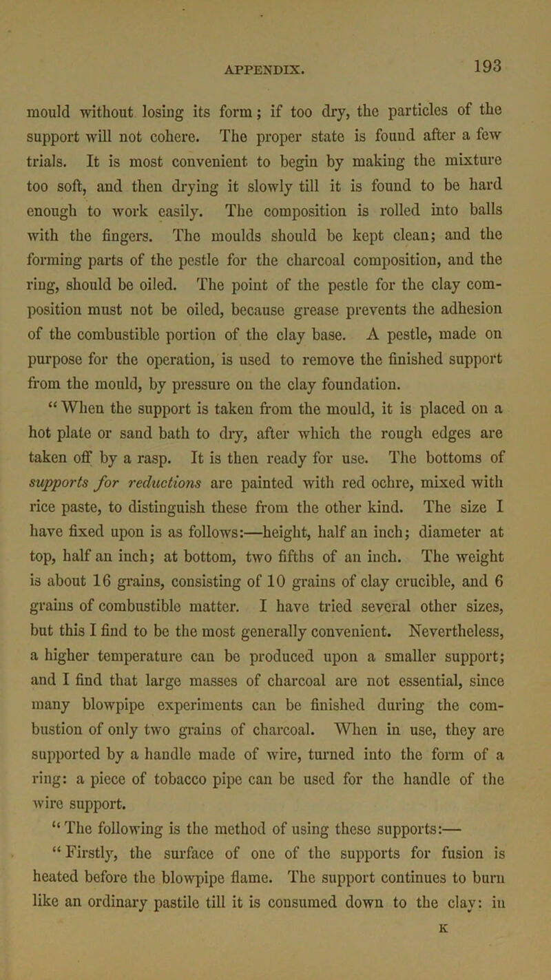 mould without losing its form; if too dry, the particles of the support will not cohere. The proper state is found after a few trials. It is most convenient to begin by making the mixture too soft, and then drying it slowly till it is found to be hard enough to work easily. The composition is rolled into balls with the fingers. The moulds should be kept clean; and the forming parts of the pestle for the charcoal composition, and the ring, should be oiled. The point of the pestle for the clay com- position must not be oiled, because grease prevents the adhesion of the combustible portion of the clay base. A pestle, made on purpose for the operation, is used to remove the finished support from the mould, by pressure on the clay foundation. “ When the support is taken from the mould, it is placed on a hot plate or sand bath to dry, after which the rough edges are taken off by a rasp. It is then ready for use. The bottoms of supports for reductions are painted with red ochre, mixed with rice paste, to distinguish these from the other kind. The size I have fixed upon is as follows:—height, half an inch; diameter at top, half an inch; at bottom, two fifths of an inch. The weight is about 16 grains, consisting of 10 grains of clay crucible, and 6 grains of combustible matter. I have tried several other sizes, but this I find to be the most generally convenient. Nevertheless, a higher temperature can be produced upon a smaller support; and I find that large masses of charcoal are not essential, since many blowpipe experiments can be finished during the com- bustion of only two grains of charcoal. When in use, they are supported by a handle made of wire, turned into the form of a ring: a piece of tobacco pipe can be used for the handle of the wire support. “The following is the method of using these supports:— “ Firstly, the surface of one of the supports for fusion is heated before the blowpipe flame. The support continues to burn like an ordinary pastile till it is consumed down to the clay: in K