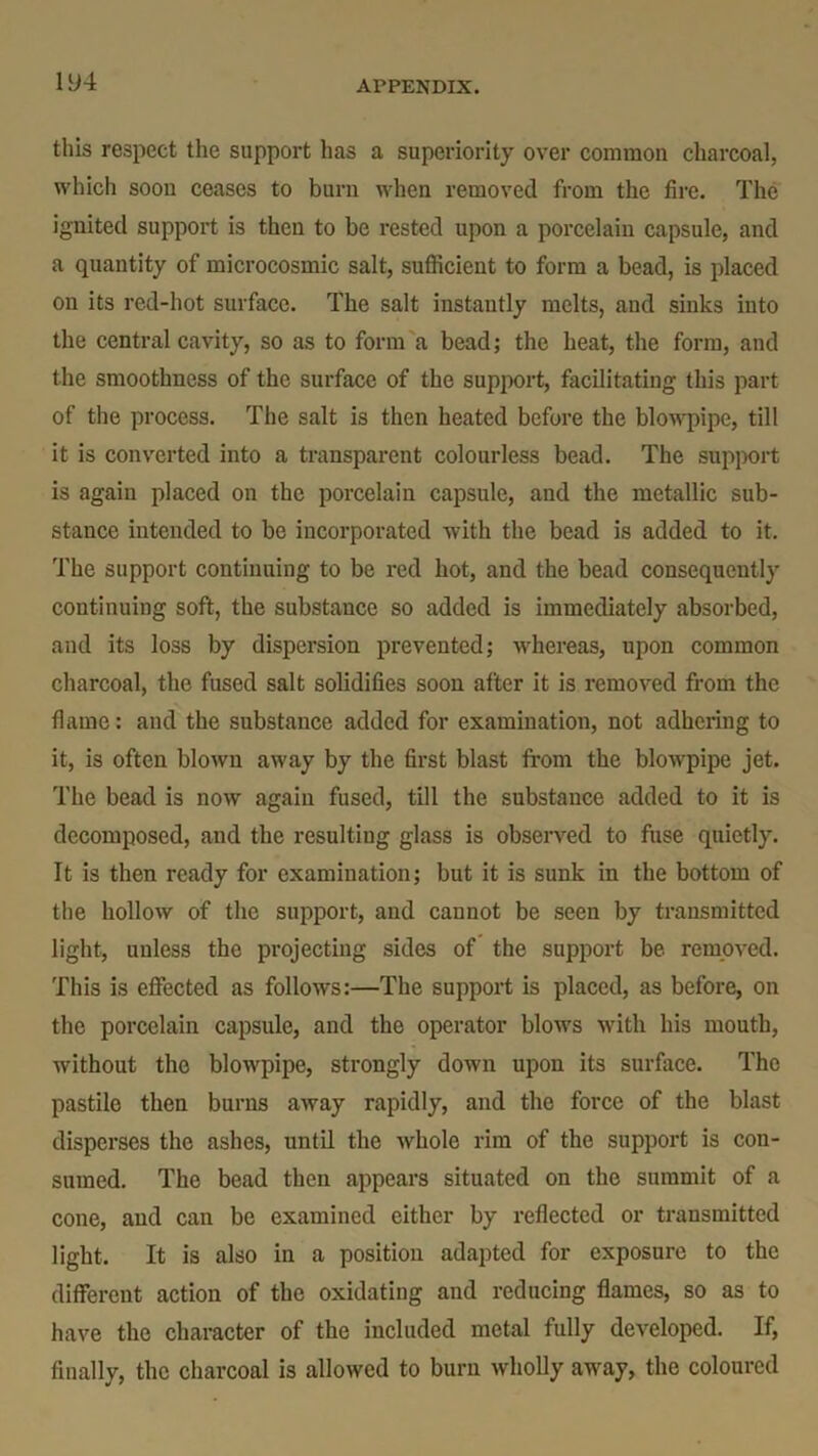 this respect the support has a superiority over common charcoal, which soon ceases to burn when removed from the fire. The ignited support is then to be rested upon a porcelain capsule, and a quantity of microcosmic salt, sufficient to form a bead, is placed on its red-hot surface. The salt instantly melts, and sinks into the central cavity, so as to form a bead; the heat, the form, and the smoothness of the surface of the support, facilitating this part of the process. The salt is then heated before the blowpipe, till it is converted into a transparent colourless bead. The support is again placed on the porcelain capsule, and the metallic sub- stance intended to be incorporated with the bead is added to it. The support continuing to be red hot, and the bead consequently continuing soft, the substance so added is immediately absorbed, and its loss by dispersion prevented; whereas, upon common charcoal, the fused salt solidifies soon after it is removed from the flame: and the substance added for examination, not adhering to it, is often blown away by the first blast from the blowpipe jet. The bead is now again fused, till the substance added to it is decomposed, and the resulting glass is observed to fuse quietly. It is then ready for examination; but it is sunk in the bottom of the hollow of the support, and cannot be seen by transmitted light, unless the projecting sides of the support be removed. This is effected as follows:—The support is placed, as before, on the porcelain capsule, and the operator blows with his mouth, without the blowpipe, strongly down upon its surface. The pastile then burns away rapidly, and the force of the blast disperses the ashes, until the whole rim of the support is con- sumed. The bead then appears situated on the summit of a cone, and can be examined either by reflected or transmitted light. It is also in a position adapted for exposure to the different action of the oxidating and reducing flames, so as to have the character of the included metal fully developed. If, finally, the charcoal is allowed to burn wholly away, the coloured
