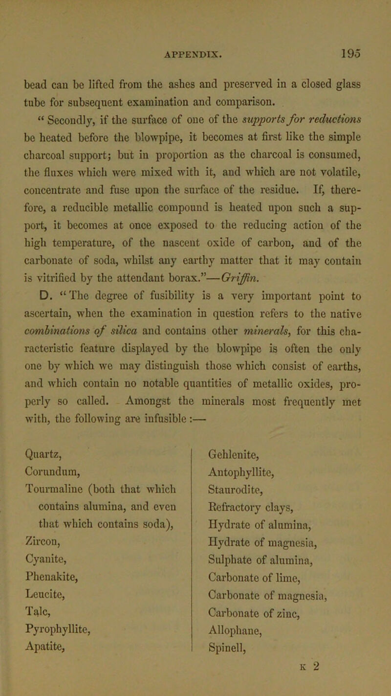 bead can be lifted from the ashes and preserved in a closed glass tube for subsequent examination and comparison. “ Secondly, if the surface of one of the supports for reductions be heated before the blowpipe, it becomes at first like the simple charcoal support; but in proportion as the charcoal is consumed, the fluxes which were mixed with it, and which are not volatile, concentrate and fuse upon the surface of the residue. If, there- fore, a reducible metallic compound is heated upon such a sup- port, it becomes at once exposed to the reducing action of the high temperature, of the nascent oxide of carbon, and of the carbonate of soda, whilst any earthy matter that it may contain is vitrified by the attendant borax.”—Griffin. D. “The degree of fusibility is a very important point to ascertain, when the examination in question refers to the native combinations of silica and contains other minerals, for this cha- racteristic feature displayed by the blowpipe is often the only one by which we may distinguish those which consist of earths, and which contain no notable quantities of metallic oxides, pro- perly so called. Amongst the minerals most frequently met with, the following are infusible :— Quartz, Corundum, Tourmaline (both that which contains alumina, and even that which contains soda), Zircon, Cyanite, Phenakite, Leucitc, Talc, Pyrophyllite, Apatite, Gehlenite, Antophyllite, Staurodite, Refractory clays, Hydrate of alumina, Hydrate of magnesia, Sulphate of alumina, Carbonate of lime, Carbonate of magnesia, Carbonate of zinc, Allophane, Spinell, k 2